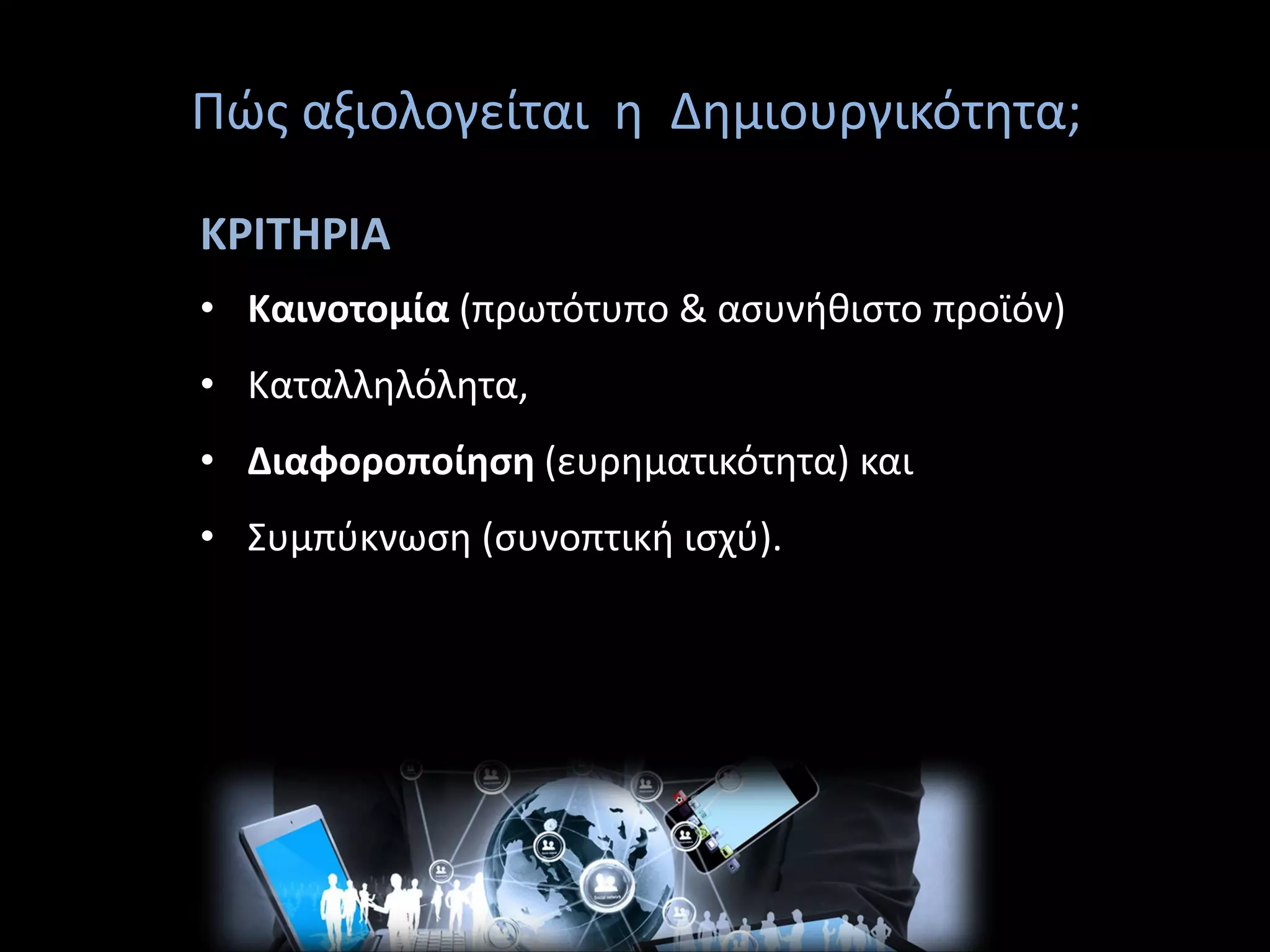 Πώς αξιολογείται η Δημιουργικότητα;
ΚΡΙΤΗΡΙΑ
• Καινοτομία (πρωτότυπο & ασυνήθιστο προϊόν)
• Καταλληλόλητα,
• Διαφοροποίηση (ευρηματικότητα) και
• Συμπύκνωση (συνοπτική ισχύ).
 