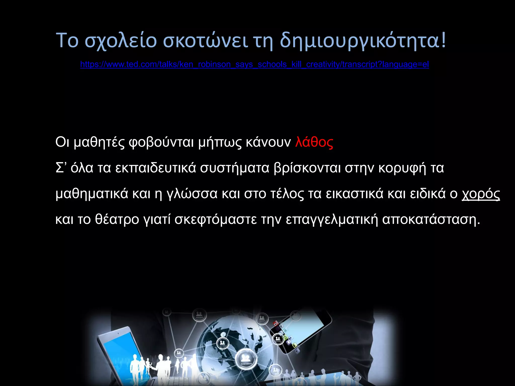 https://www.ted.com/talks/ken_robinson_says_schools_kill_creativity/transcript?language=el
Tο σχολείο σκοτώνει τη δημιουργικότητα!
Οι μαθητές φοβούνται μήπως κάνουν λάθος
Σ’ όλα τα εκπαιδευτικά συστήματα βρίσκονται στην κορυφή τα
μαθηματικά και η γλώσσα και στο τέλος τα εικαστικά και ειδικά ο χορός
και το θέατρο γιατί σκεφτόμαστε την επαγγελματική αποκατάσταση.
 