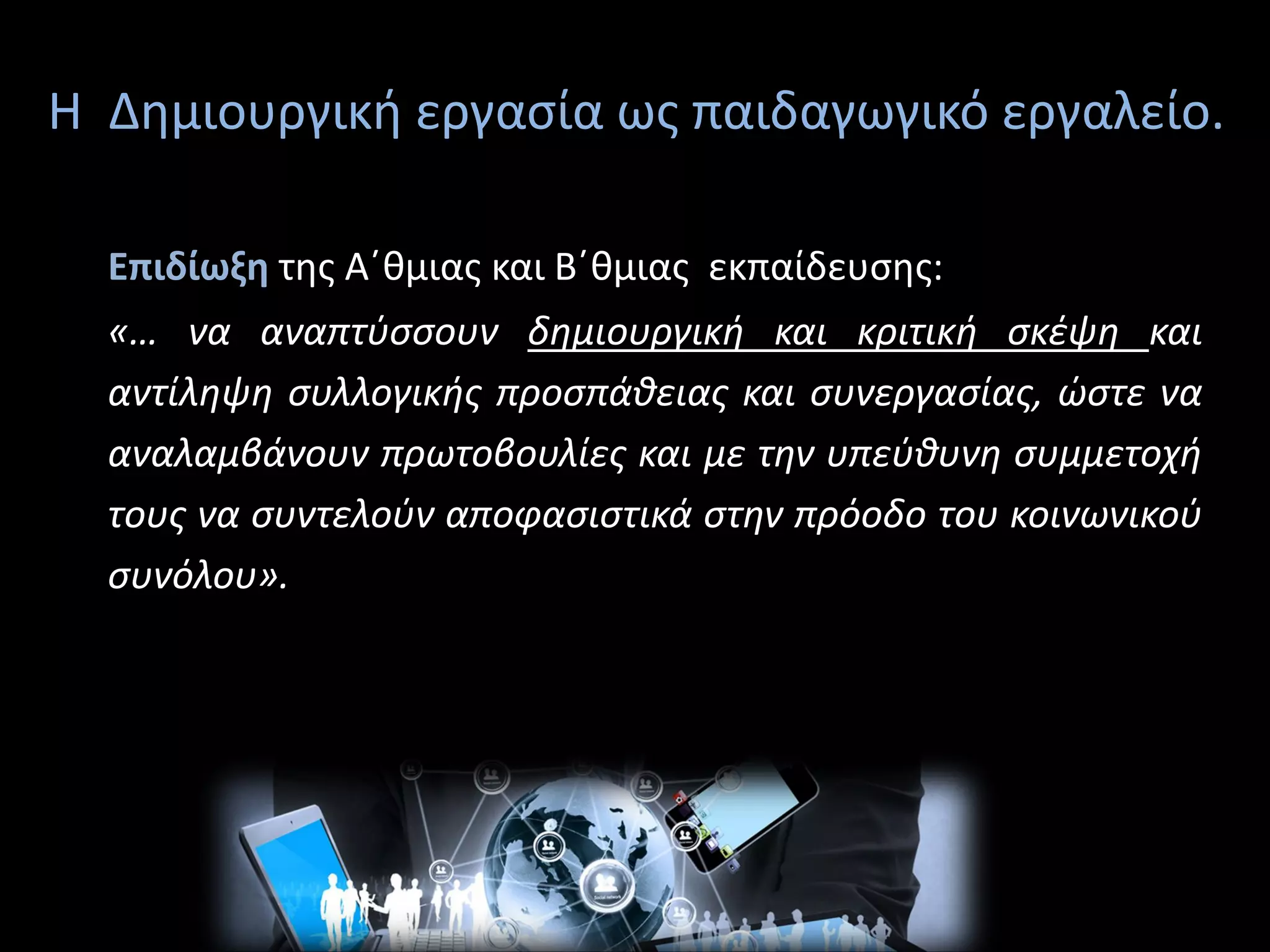 Η Δημιουργική εργασία ως παιδαγωγικό εργαλείο.
Επιδίωξη της Α΄θμιας και Β΄θμιας εκπαίδευσης:
«… να αναπτύσσουν δημιουργική και κριτική σκέψη και
αντίληψη συλλογικής προσπάθειας και συνεργασίας, ώστε να
αναλαμβάνουν πρωτοβουλίες και με την υπεύθυνη συμμετοχή
τους να συντελούν αποφασιστικά στην πρόοδο του κοινωνικού
συνόλου».
 