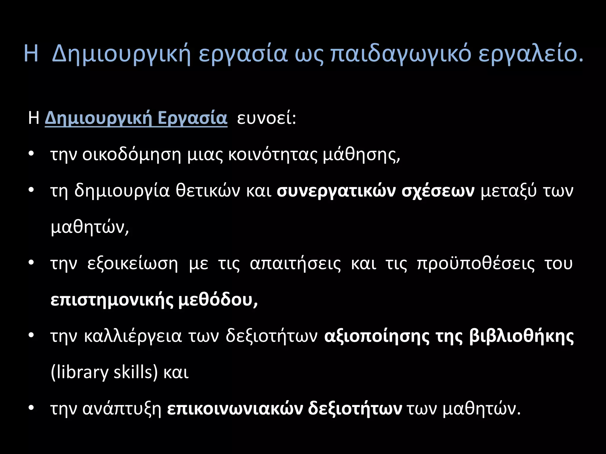 Η Δημιουργική εργασία ως παιδαγωγικό εργαλείο.
Η Δημιουργική Εργασία ευνοεί:
• την οικοδόμηση μιας κοινότητας μάθησης,
• τη δημιουργία θετικών και συνεργατικών σχέσεων μεταξύ των
μαθητών,
• την εξοικείωση με τις απαιτήσεις και τις προϋποθέσεις του
επιστημονικής μεθόδου,
• την καλλιέργεια των δεξιοτήτων αξιοποίησης της βιβλιοθήκης
(library skills) και
• την ανάπτυξη επικοινωνιακών δεξιοτήτων των μαθητών.
 