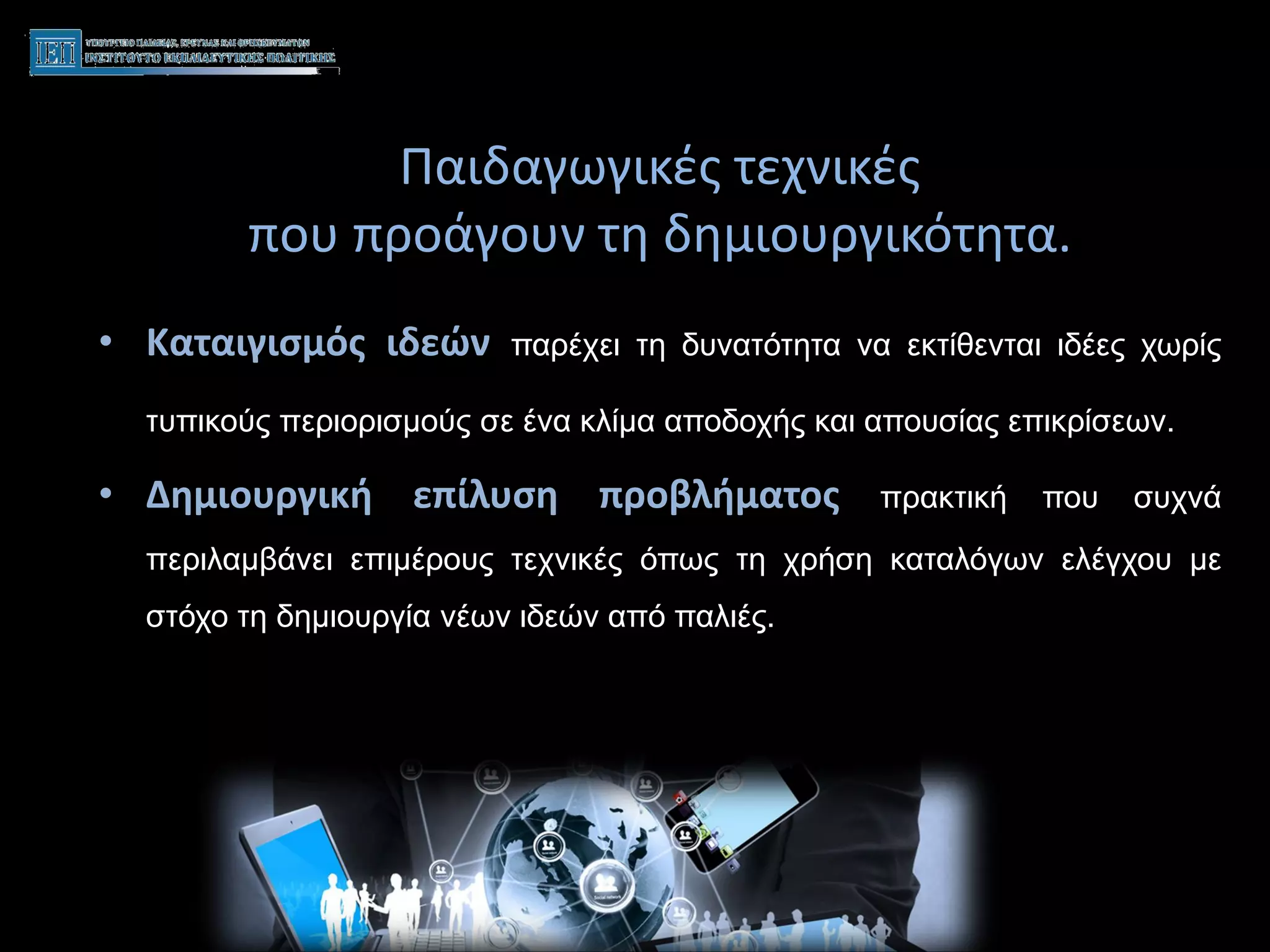 Παιδαγωγικές τεχνικές
που προάγουν τη δημιουργικότητα.
• Καταιγισμός ιδεών παρέχει τη δυνατότητα να εκτίθενται ιδέες χωρίς
τυπικούς περιορισμούς σε ένα κλίμα αποδοχής και απουσίας επικρίσεων.
• Δημιουργική επίλυση προβλήματος πρακτική που συχνά
περιλαμβάνει επιμέρους τεχνικές όπως τη χρήση καταλόγων ελέγχου με
στόχο τη δημιουργία νέων ιδεών από παλιές.
επίλυση
 