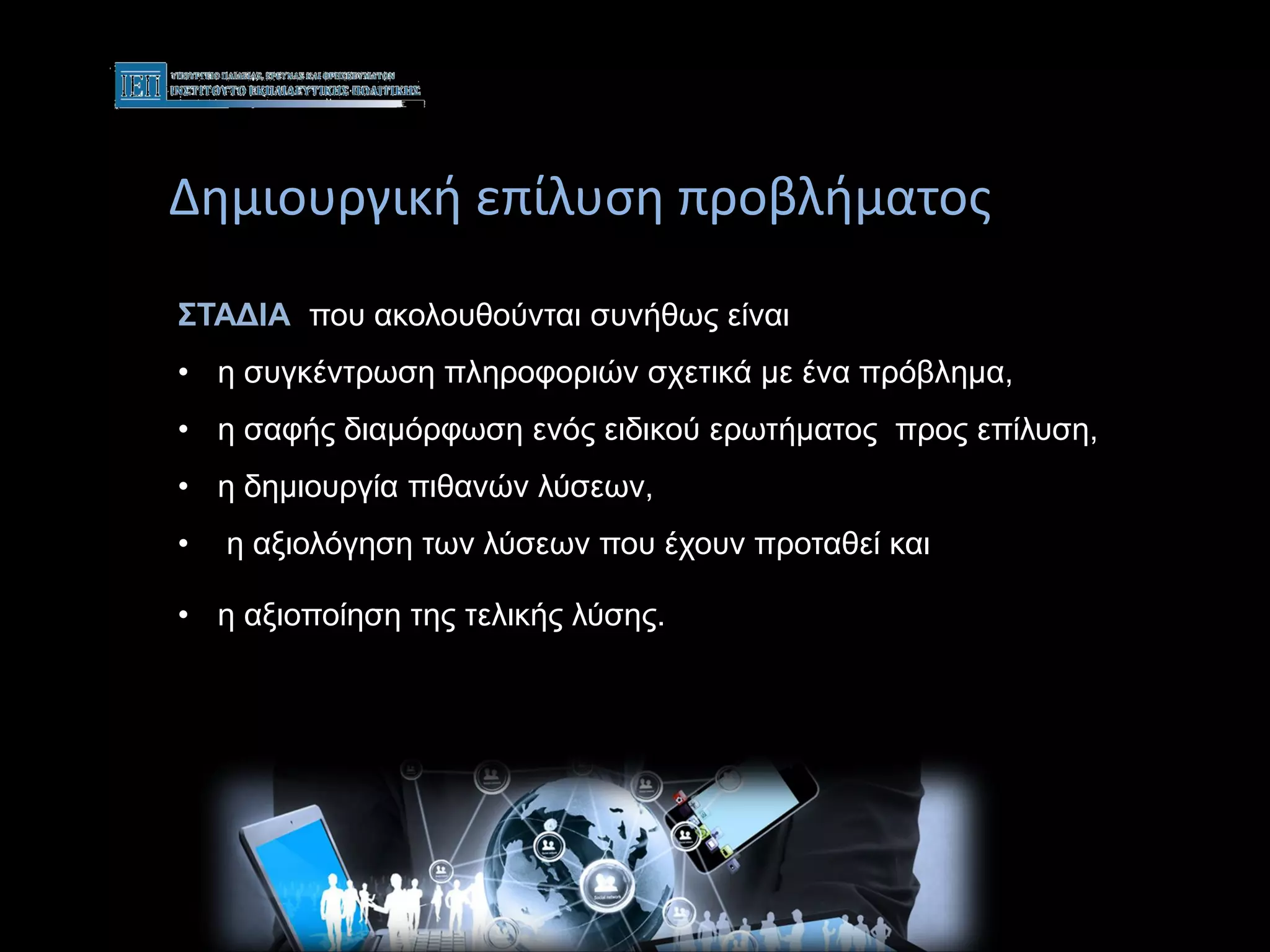 Δημιουργική επίλυση προβλήματος
ΣΤΑΔΙΑ που ακολουθούνται συνήθως είναι
• η συγκέντρωση πληροφοριών σχετικά με ένα πρόβλημα,
• η σαφής διαμόρφωση ενός ειδικού ερωτήματος προς επίλυση,
• η δημιουργία πιθανών λύσεων,
• η αξιολόγηση των λύσεων που έχουν προταθεί και
• η αξιοποίηση της τελικής λύσης.
επίλυση
 