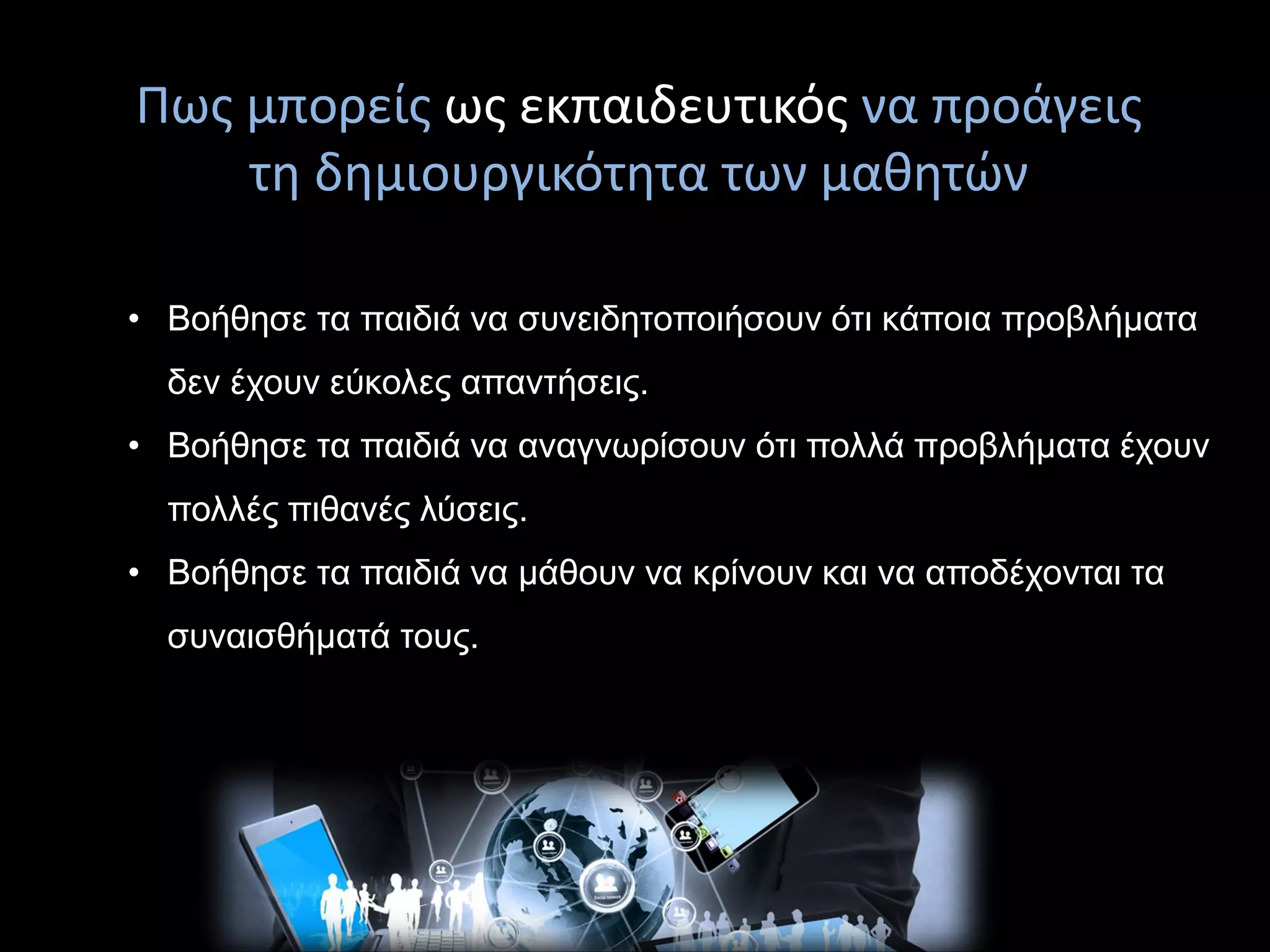 Πως μπορείς ως εκπαιδευτικός να προάγεις
τη δημιουργικότητα των μαθητών
επίλυση
• Βοήθησε τα παιδιά να συνειδητοποιήσουν ότι κάποια προβλήματα
δεν έχουν εύκολες απαντήσεις.
• Βοήθησε τα παιδιά να αναγνωρίσουν ότι πολλά προβλήματα έχουν
πολλές πιθανές λύσεις.
• Βοήθησε τα παιδιά να μάθουν να κρίνουν και να αποδέχονται τα
συναισθήματά τους.
 