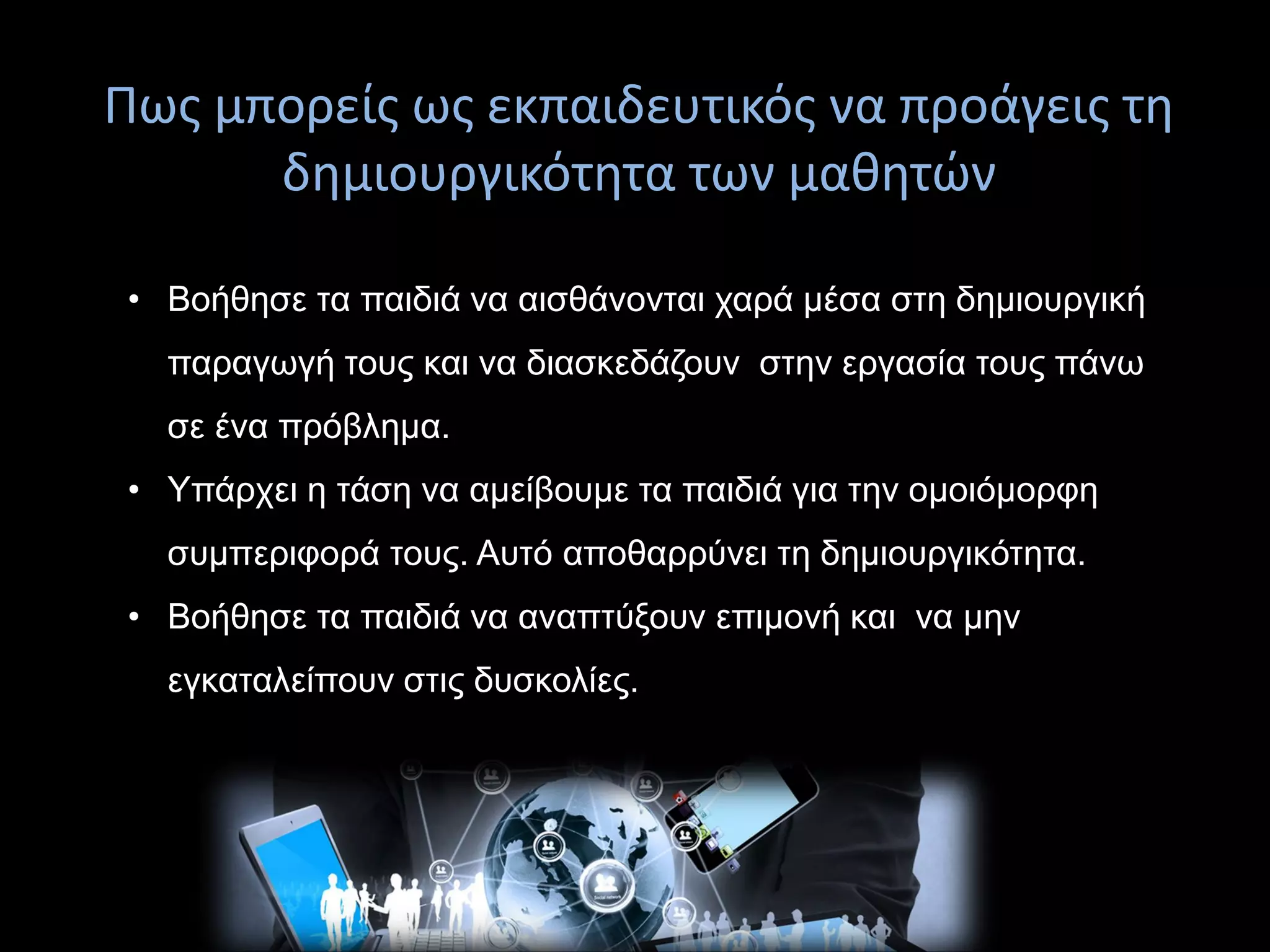 Πως μπορείς ως εκπαιδευτικός να προάγεις τη
δημιουργικότητα των μαθητών
επίλυση
• Βοήθησε τα παιδιά να αισθάνονται χαρά μέσα στη δημιουργική
παραγωγή τους και να διασκεδάζουν στην εργασία τους πάνω
σε ένα πρόβλημα.
• Υπάρχει η τάση να αμείβουμε τα παιδιά για την ομοιόμορφη
συμπεριφορά τους. Αυτό αποθαρρύνει τη δημιουργικότητα.
• Βοήθησε τα παιδιά να αναπτύξουν επιμονή και να μην
εγκαταλείπουν στις δυσκολίες.
 