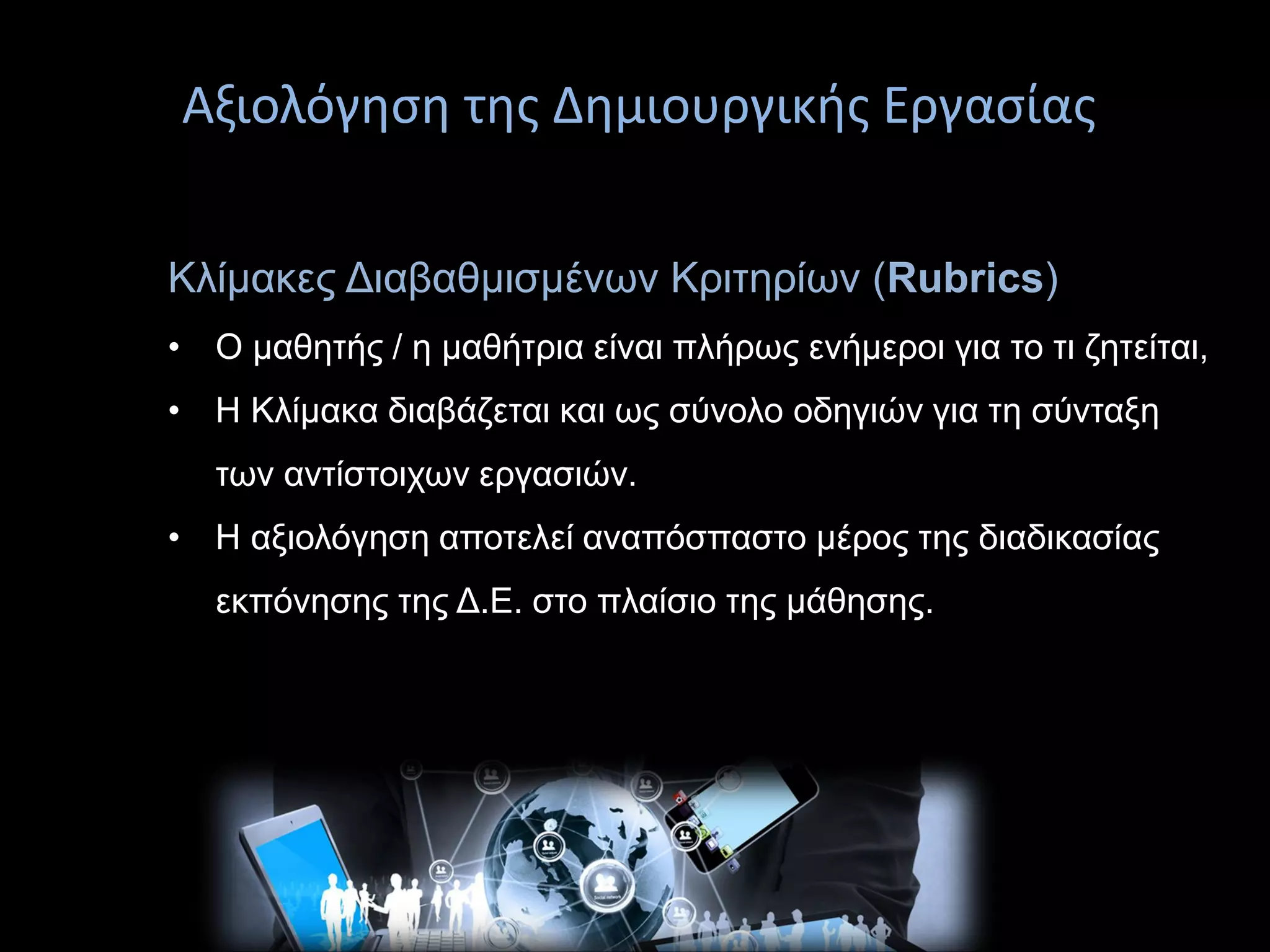 Αξιολόγηση της Δημιουργικής Εργασίαςεπίλυση
Κλίμακες Διαβαθμισμένων Κριτηρίων (Rubrics)
• Ο μαθητής / η μαθήτρια είναι πλήρως ενήμεροι για το τι ζητείται,
• Η Κλίμακα διαβάζεται και ως σύνολο οδηγιών για τη σύνταξη
των αντίστοιχων εργασιών.
• Η αξιολόγηση αποτελεί αναπόσπαστο μέρος της διαδικασίας
εκπόνησης της Δ.Ε. στο πλαίσιο της μάθησης.
 
