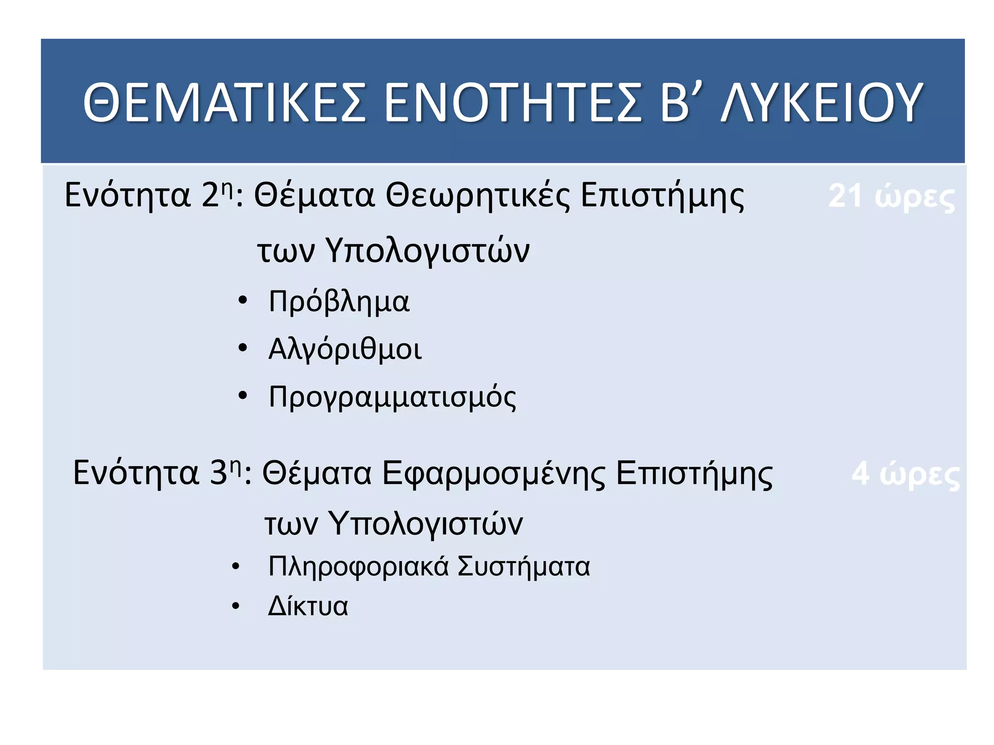 ΘΕΜΑΤΙΚΕΣ ΕΝΟΤΗΤΕΣ Β’ ΛΥΚΕΙΟΥ
Ενότητα 2η: Θέματα Θεωρητικές Επιστήμης
των Υπολογιστών
• Πρόβλημα
• Αλγόριθμοι
• Προγραμματισμός
Ενότητα 3η: Θέματα Εφαρμοσμένης Επιστήμης
των Υπολογιστών
• Πληροφοριακά Συστήματα
• Δίκτυα
21 ώρες
4 ώρες
 