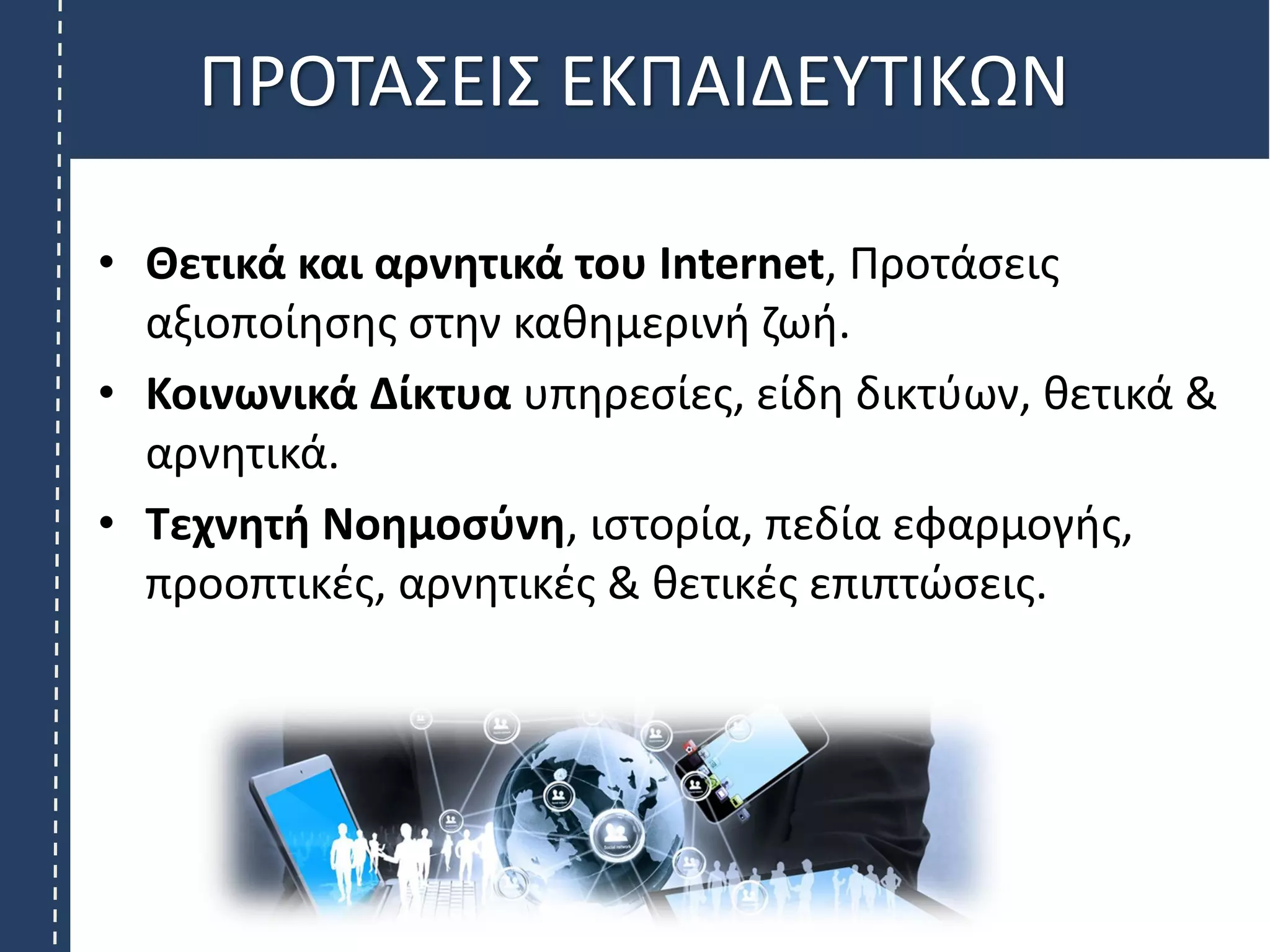 ΠΡΟΤΑΣΕΙΣ ΕΚΠΑΙΔΕΥΤΙΚΩΝ
• Θετικά και αρνητικά του Internet, Προτάσεις
αξιοποίησης στην καθημερινή ζωή.
• Κοινωνικά Δίκτυα υπηρεσίες, είδη δικτύων, θετικά &
αρνητικά.
• Τεχνητή Νοημοσύνη, ιστορία, πεδία εφαρμογής,
προοπτικές, αρνητικές & θετικές επιπτώσεις.
 