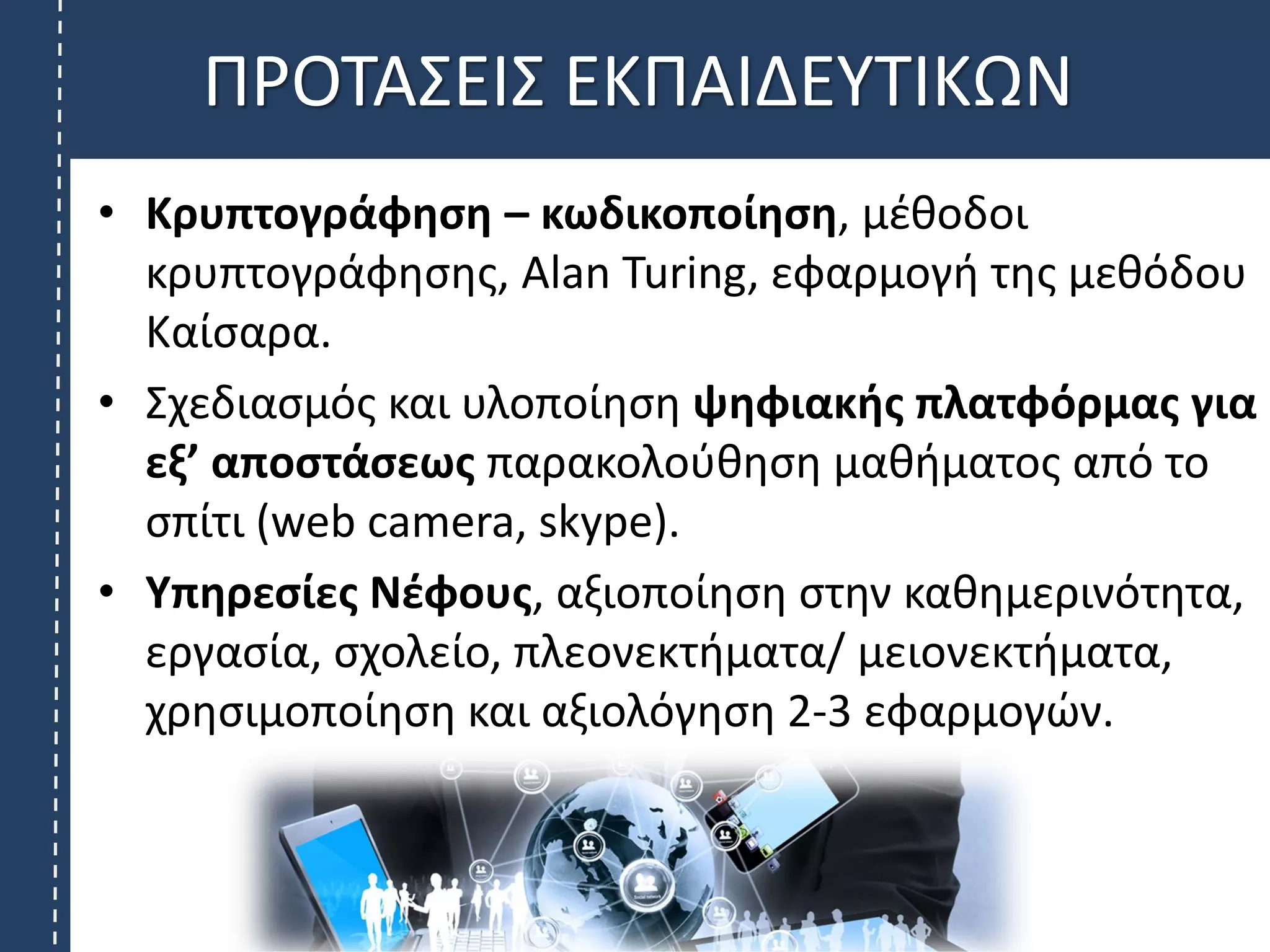 • Κρυπτογράφηση – κωδικοποίηση, μέθοδοι
κρυπτογράφησης, Alan Turing, εφαρμογή της μεθόδου
Καίσαρα.
• Σχεδιασμός και υλοποίηση ψηφιακής πλατφόρμας για
εξ’ αποστάσεως παρακολούθηση μαθήματος από το
σπίτι (web camera, skype).
• Υπηρεσίες Νέφους, αξιοποίηση στην καθημερινότητα,
εργασία, σχολείο, πλεονεκτήματα/ μειονεκτήματα,
χρησιμοποίηση και αξιολόγηση 2-3 εφαρμογών.
ΠΡΟΤΑΣΕΙΣ ΕΚΠΑΙΔΕΥΤΙΚΩΝ
 