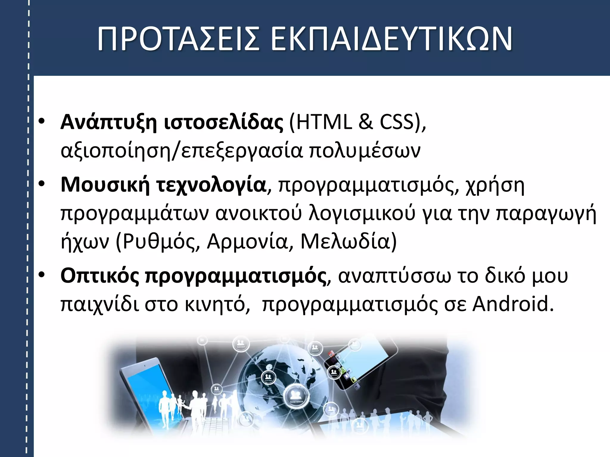 ΠΡΟΤΑΣΕΙΣ ΕΚΠΑΙΔΕΥΤΙΚΩΝ
• Ανάπτυξη ιστοσελίδας (HTML & CSS),
αξιοποίηση/επεξεργασία πολυμέσων
• Μουσική τεχνολογία, προγραμματισμός, χρήση
προγραμμάτων ανοικτού λογισμικού για την παραγωγή
ήχων (Ρυθμός, Αρμονία, Μελωδία)
• Οπτικός προγραμματισμός, αναπτύσσω το δικό μου
παιχνίδι στο κινητό, προγραμματισμός σε Android.
 