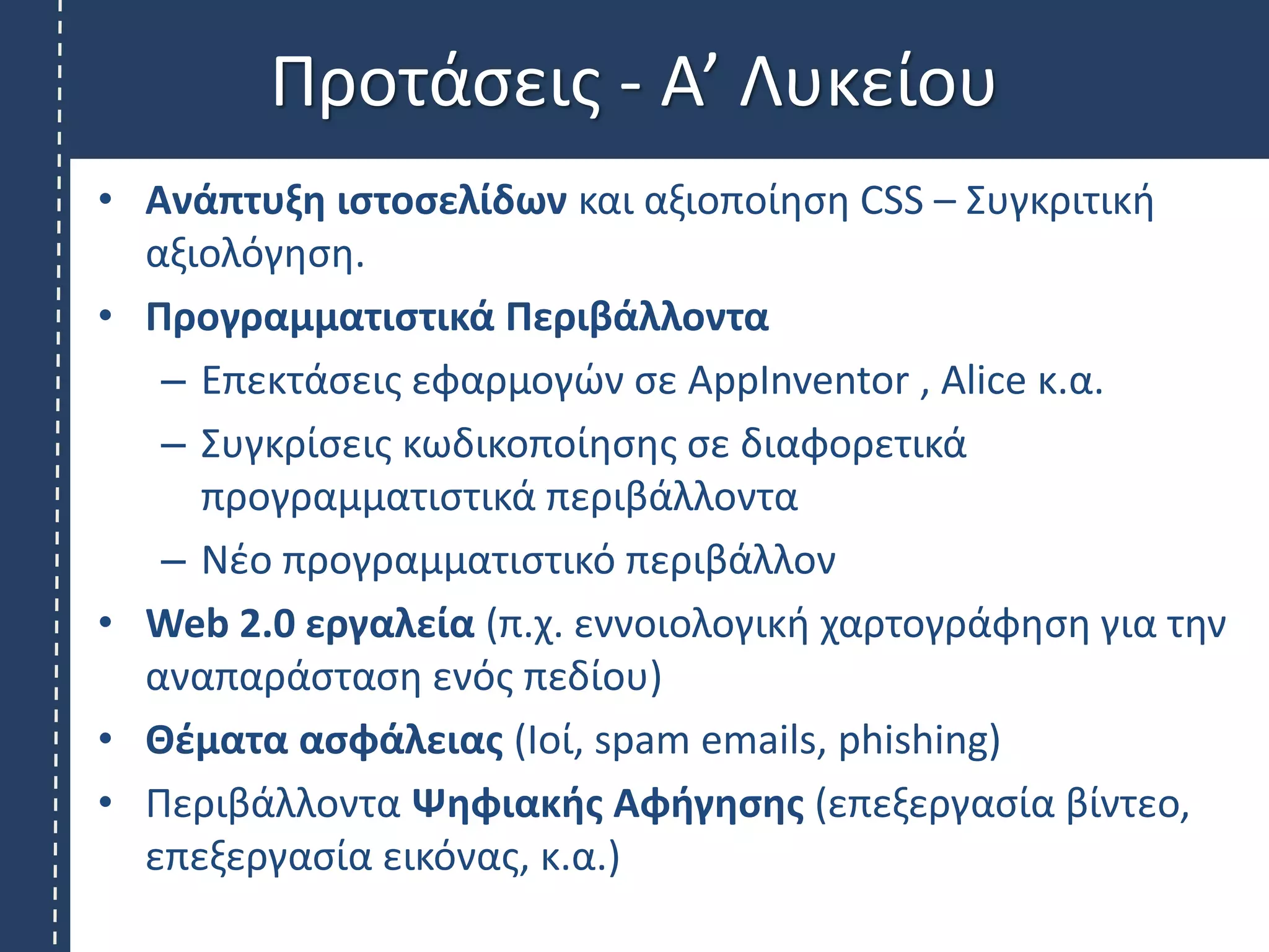 Προτάσεις - Α’ Λυκείου
• Ανάπτυξη ιστοσελίδων και αξιοποίηση CSS – Συγκριτική
αξιολόγηση.
• Προγραμματιστικά Περιβάλλοντα
– Επεκτάσεις εφαρμογών σε AppInventor , Alice κ.α.
– Συγκρίσεις κωδικοποίησης σε διαφορετικά
προγραμματιστικά περιβάλλοντα
– Νέο προγραμματιστικό περιβάλλον
• Web 2.0 εργαλεία (π.χ. εννοιολογική χαρτογράφηση για την
αναπαράσταση ενός πεδίου)
• Θέματα ασφάλειας (Ιοί, spam emails, phishing)
• Περιβάλλοντα Ψηφιακής Αφήγησης (επεξεργασία βίντεο,
επεξεργασία εικόνας, κ.α.)
 