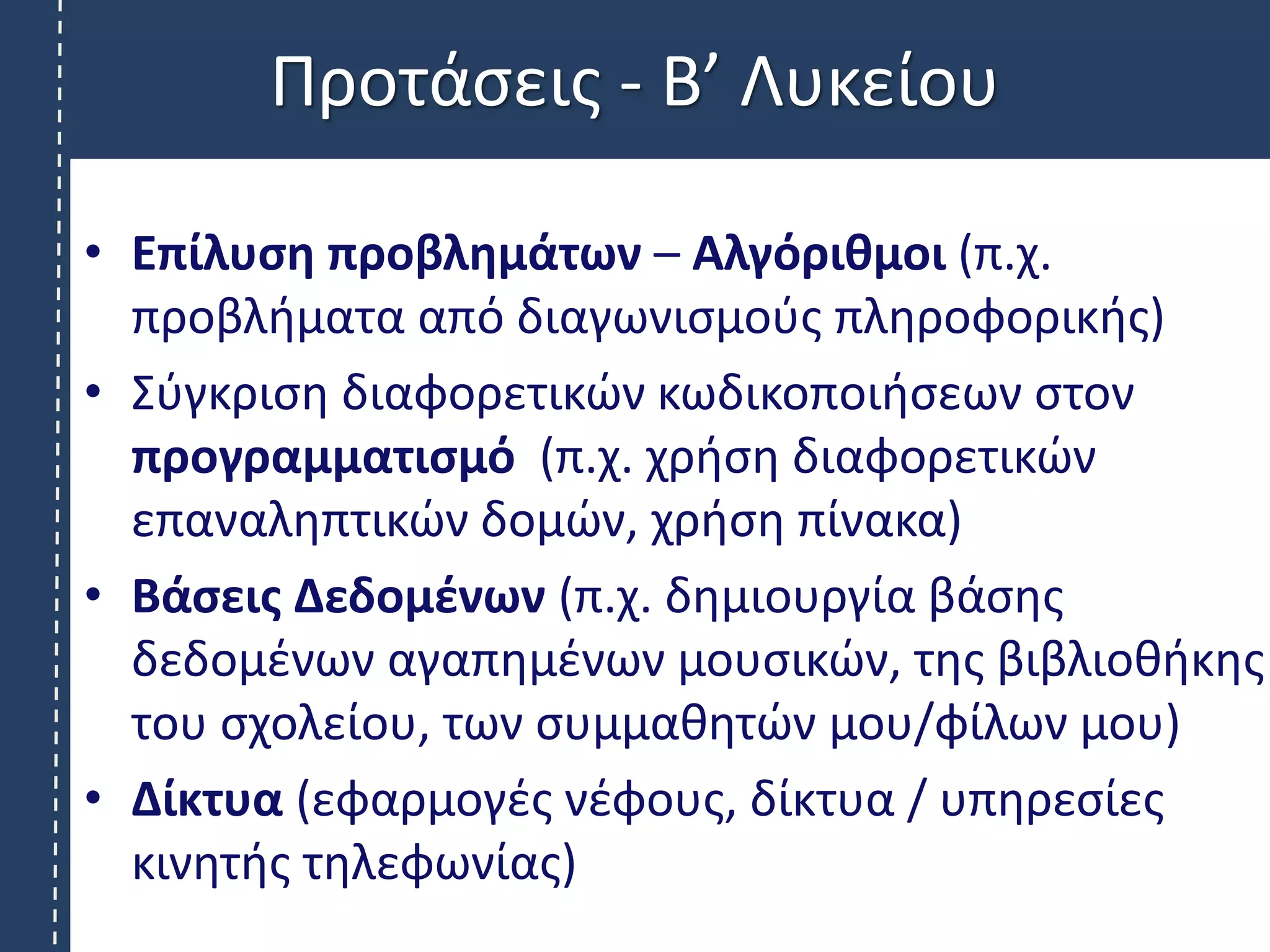 Προτάσεις - B’ Λυκείου
• Επίλυση προβλημάτων – Αλγόριθμοι (π.χ.
προβλήματα από διαγωνισμούς πληροφορικής)
• Σύγκριση διαφορετικών κωδικοποιήσεων στον
προγραμματισμό (π.χ. χρήση διαφορετικών
επαναληπτικών δομών, χρήση πίνακα)
• Βάσεις Δεδομένων (π.χ. δημιουργία βάσης
δεδομένων αγαπημένων μουσικών, της βιβλιοθήκης
του σχολείου, των συμμαθητών μου/φίλων μου)
• Δίκτυα (εφαρμογές νέφους, δίκτυα / υπηρεσίες
κινητής τηλεφωνίας)
 