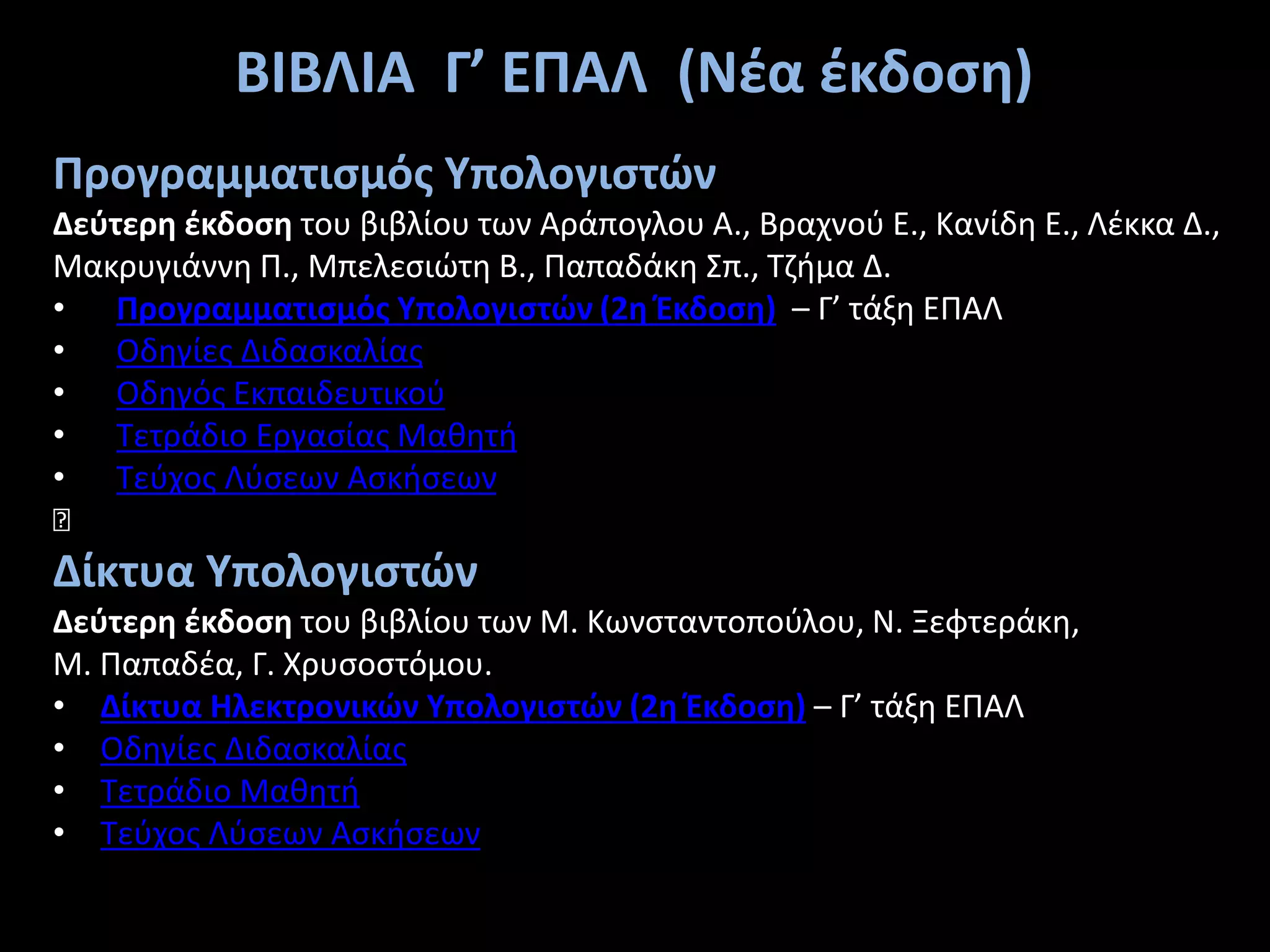 Προγραμματισμός Υπολογιστών
Δεύτερη έκδοση του βιβλίου των Αράπογλου Α., Βραχνού Ε., Κανίδη Ε., Λέκκα Δ.,
Μακρυγιάννη Π., Μπελεσιώτη Β., Παπαδάκη Σπ., Τζήμα Δ.
• Προγραμματισμός Υπολογιστών (2η Έκδοση) – Γ’ τάξη ΕΠΑΛ
• Οδηγίες Διδασκαλίας
• Οδηγός Εκπαιδευτικού
• Τετράδιο Εργασίας Μαθητή
• Τεύχος Λύσεων Ασκήσεων
—
Δίκτυα Υπολογιστών
Δεύτερη έκδοση του βιβλίου των Μ. Κωνσταντοπούλου, Ν. Ξεφτεράκη,
Μ. Παπαδέα, Γ. Χρυσοστόμου.
• Δίκτυα Ηλεκτρονικών Yπολογιστών (2η Έκδοση) – Γ’ τάξη ΕΠΑΛ
• Οδηγίες Διδασκαλίας
• Τετράδιο Μαθητή
• Τεύχος Λύσεων Ασκήσεων
ΒΙΒΛΙΑ Γ’ ΕΠΑΛ (Νέα έκδοση)
 
