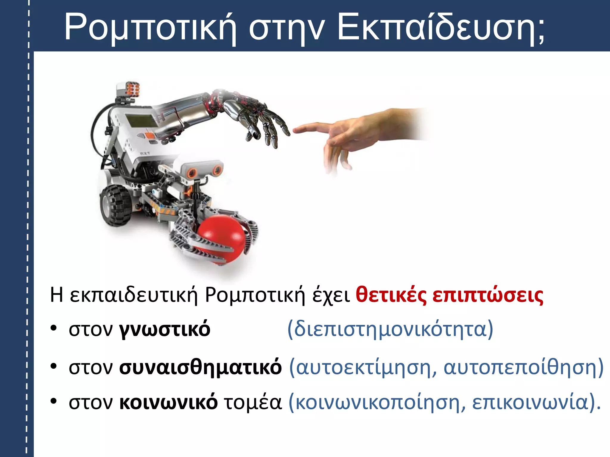 Ρομποτική στην Εκπαίδευση;
Η εκπαιδευτική Ρομποτική έχει θετικές επιπτώσεις
• στον γνωστικό (διεπιστημονικότητα)
• στον συναισθηματικό (αυτοεκτίμηση, αυτοπεποίθηση)
• στον κοινωνικό τομέα (κοινωνικοποίηση, επικοινωνία).
 