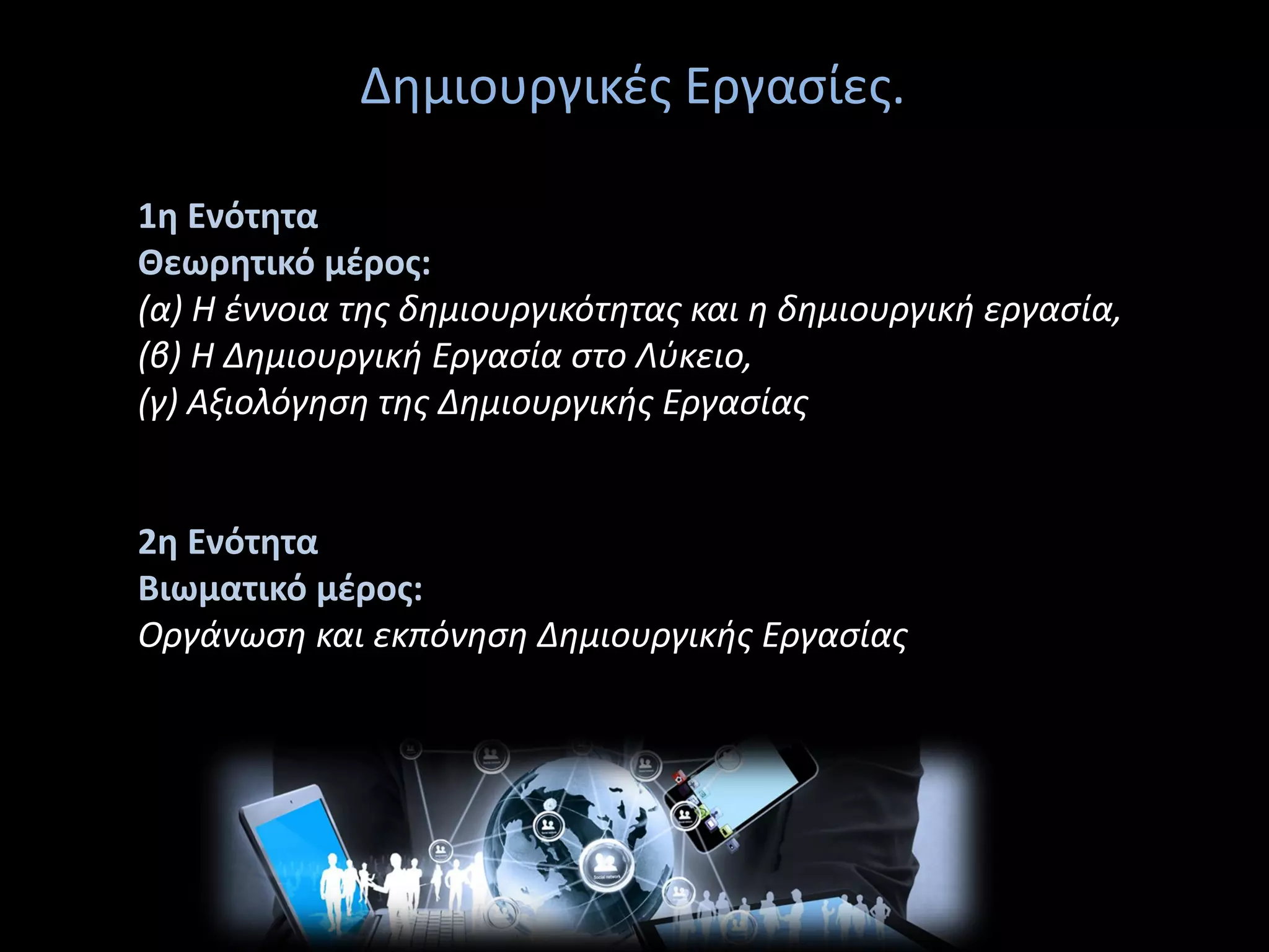 Δημιουργικές Εργασίες.
1η Ενότητα
Θεωρητικό μέρος:
(α) Η έννοια της δημιουργικότητας και η δημιουργική εργασία,
(β) Η Δημιουργική Εργασία στο Λύκειο,
(γ) Αξιολόγηση της Δημιουργικής Εργασίας
2η Ενότητα
Βιωματικό μέρος:
Οργάνωση και εκπόνηση Δημιουργικής Εργασίας
 