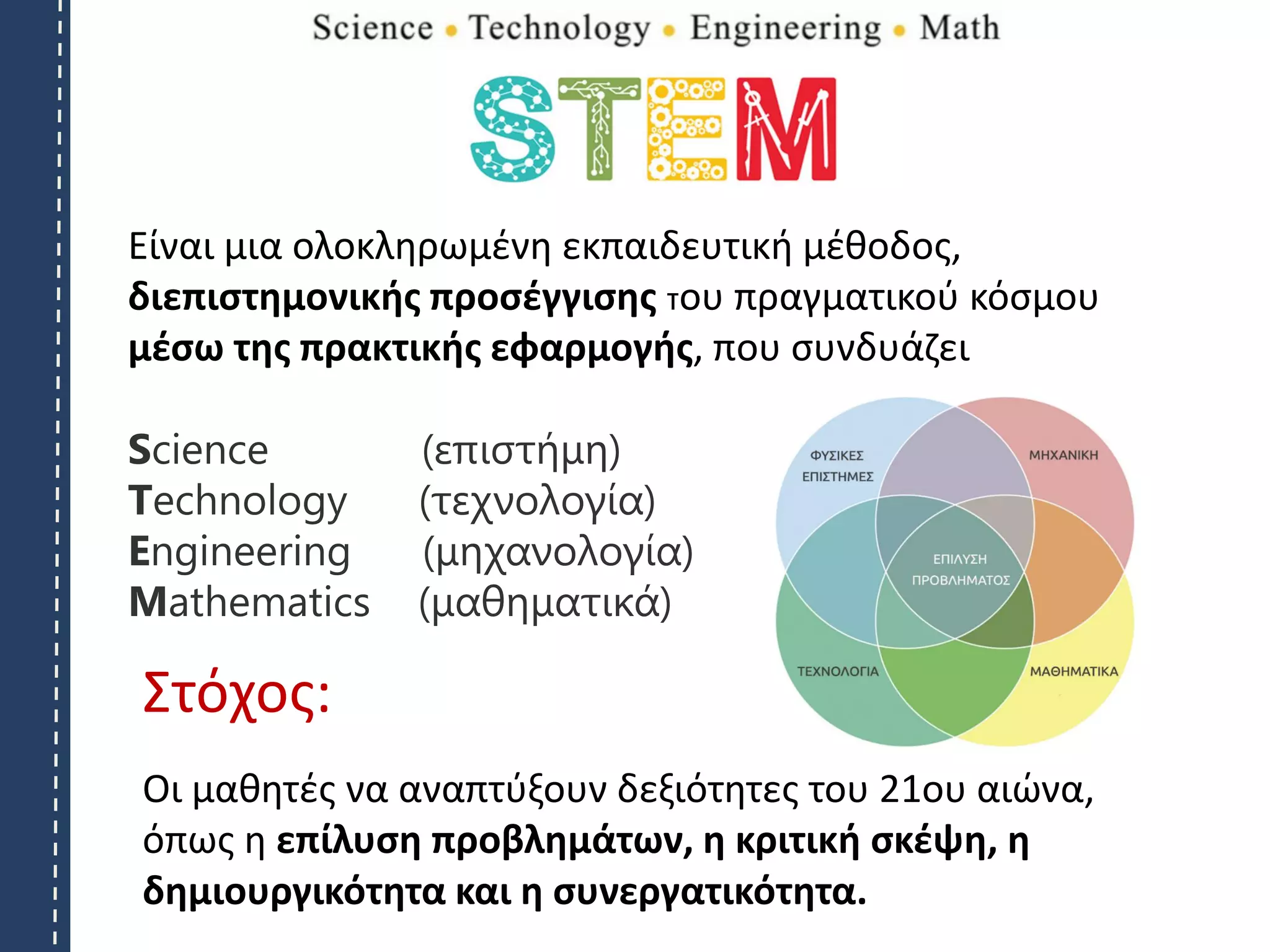 Είναι μια ολοκληρωμένη εκπαιδευτική μέθοδος,
διεπιστημονικής προσέγγισης του πραγματικού κόσμου
μέσω της πρακτικής εφαρμογής, που συνδυάζει
Science (επιστήμη)
Technology (τεχνολογία)
Engineering (μηχανολογία)
Mathematics (μαθηματικά)
Στόχος:
Οι μαθητές να αναπτύξουν δεξιότητες του 21ου αιώνα,
όπως η επίλυση προβλημάτων, η κριτική σκέψη, η
δημιουργικότητα και η συνεργατικότητα.
 