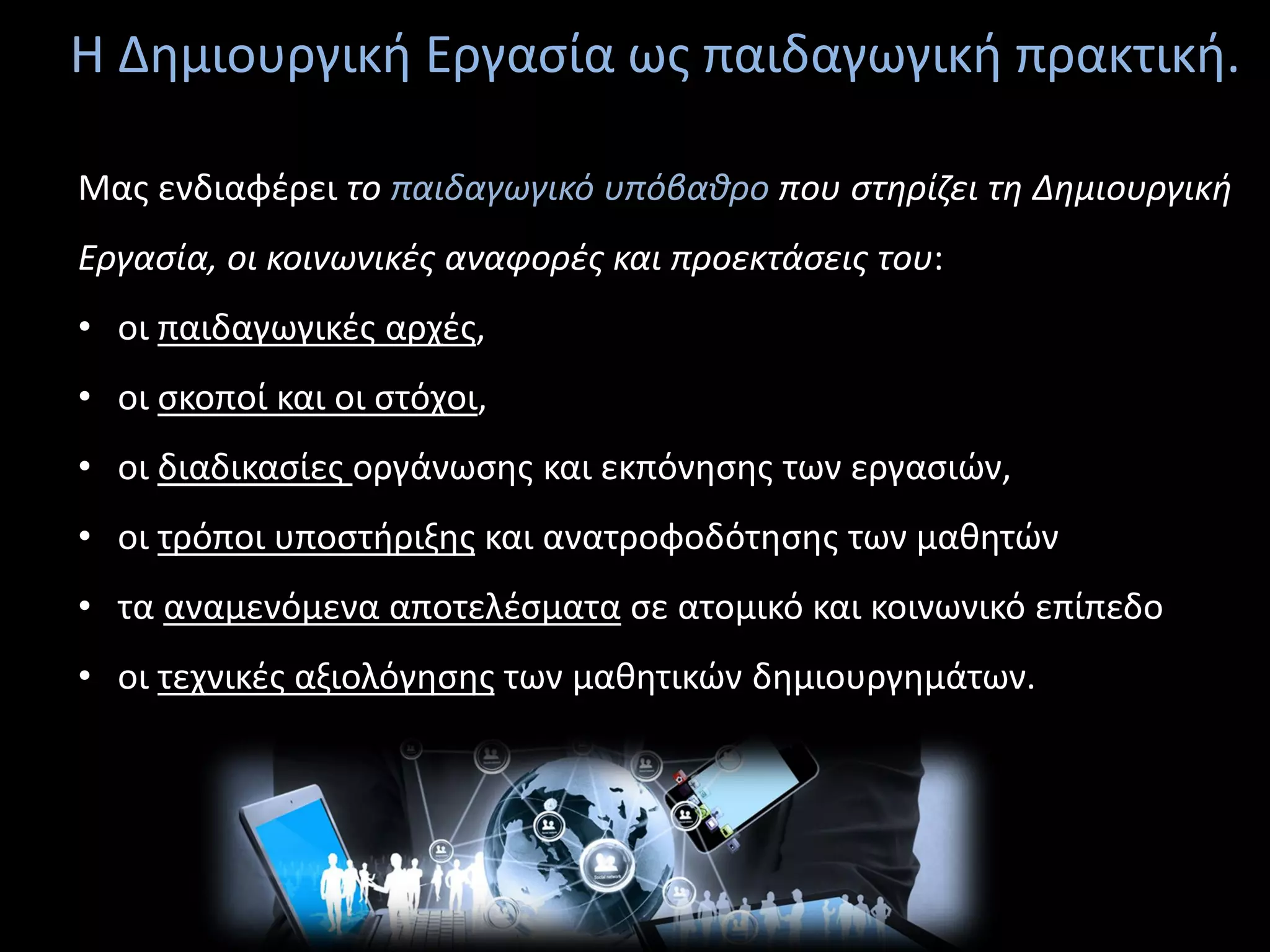 Η Δημιουργική Εργασία ως παιδαγωγική πρακτική.
Μας ενδιαφέρει το παιδαγωγικό υπόβαθρο που στηρίζει τη Δημιουργική
Εργασία, οι κοινωνικές αναφορές και προεκτάσεις του:
• οι παιδαγωγικές αρχές,
• οι σκοποί και οι στόχοι,
• οι διαδικασίες οργάνωσης και εκπόνησης των εργασιών,
• οι τρόποι υποστήριξης και ανατροφοδότησης των μαθητών
• τα αναμενόμενα αποτελέσματα σε ατομικό και κοινωνικό επίπεδο
• οι τεχνικές αξιολόγησης των μαθητικών δημιουργημάτων.
 