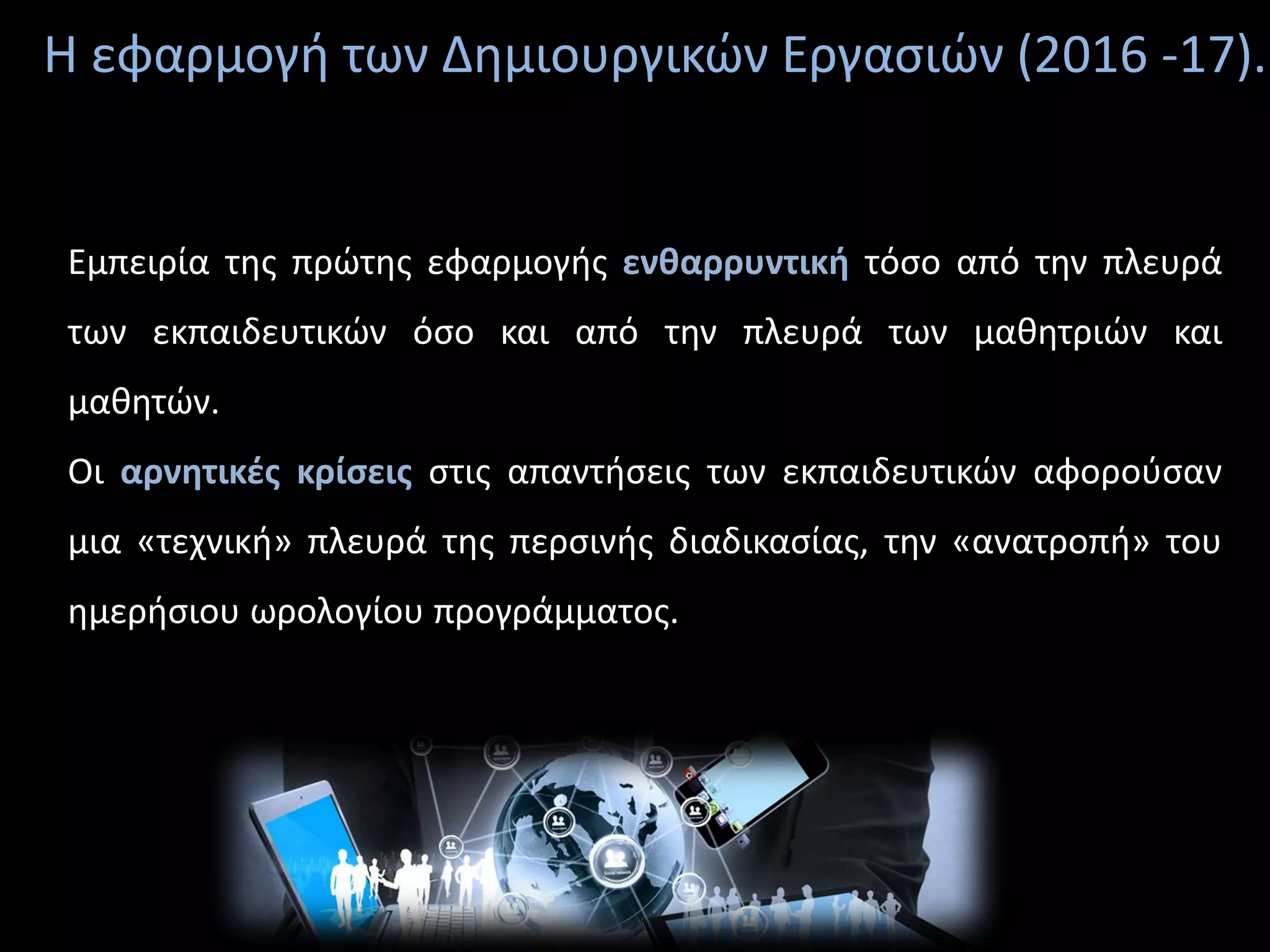 Η εφαρμογή των Δημιουργικών Εργασιών (2016 -17).
Εμπειρία της πρώτης εφαρμογής ενθαρρυντική τόσο από την πλευρά
των εκπαιδευτικών όσο και από την πλευρά των μαθητριών και
μαθητών.
Οι αρνητικές κρίσεις στις απαντήσεις των εκπαιδευτικών αφορούσαν
μια «τεχνική» πλευρά της περσινής διαδικασίας, την «ανατροπή» του
ημερήσιου ωρολογίου προγράμματος.
 