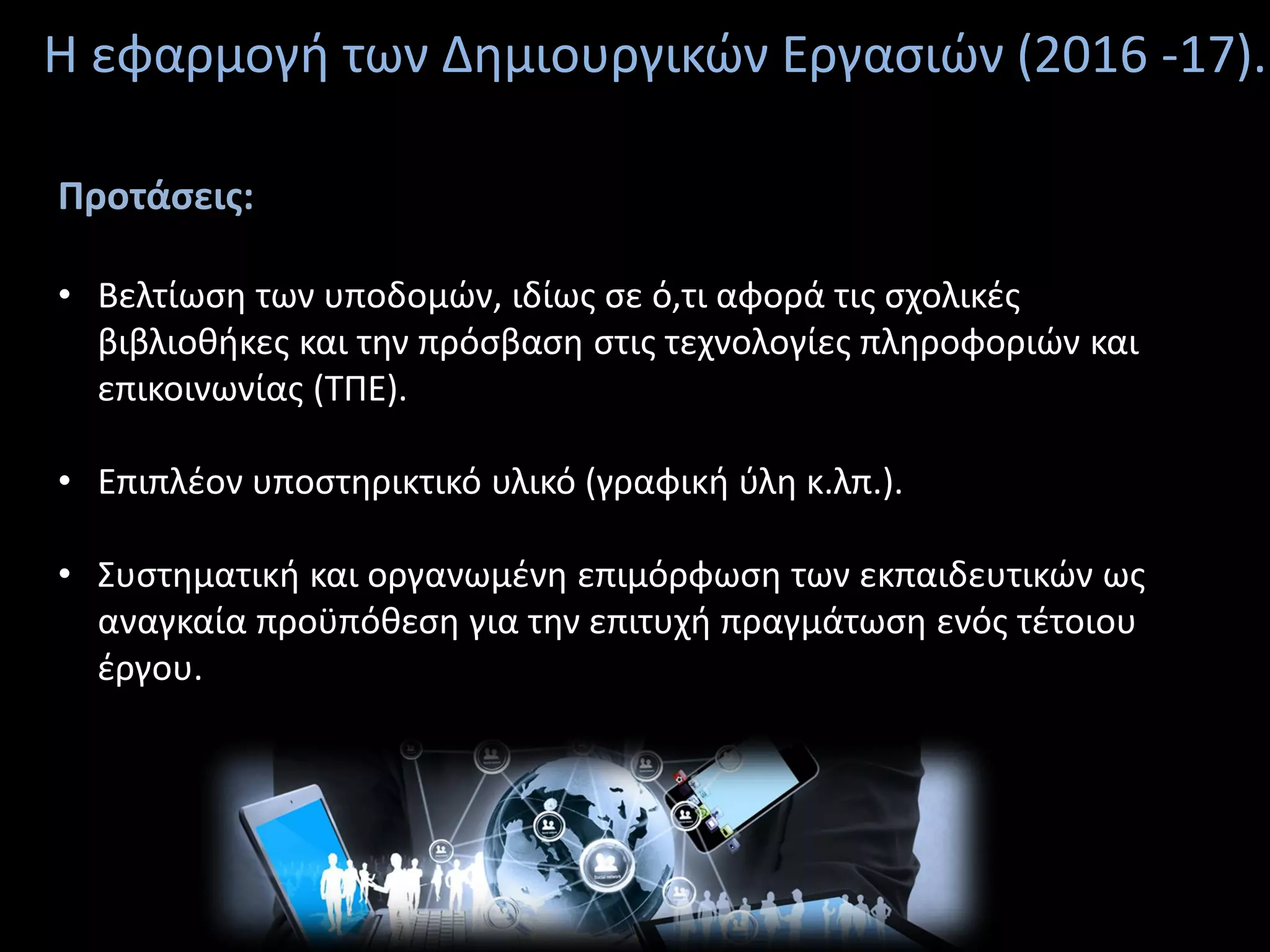 Η εφαρμογή των Δημιουργικών Εργασιών (2016 -17).
Προτάσεις:
• Βελτίωση των υποδομών, ιδίως σε ό,τι αφορά τις σχολικές
βιβλιοθήκες και την πρόσβαση στις τεχνολογίες πληροφοριών και
επικοινωνίας (ΤΠΕ).
• Επιπλέον υποστηρικτικό υλικό (γραφική ύλη κ.λπ.).
• Συστηματική και οργανωμένη επιμόρφωση των εκπαιδευτικών ως
αναγκαία προϋπόθεση για την επιτυχή πραγμάτωση ενός τέτοιου
έργου.
 