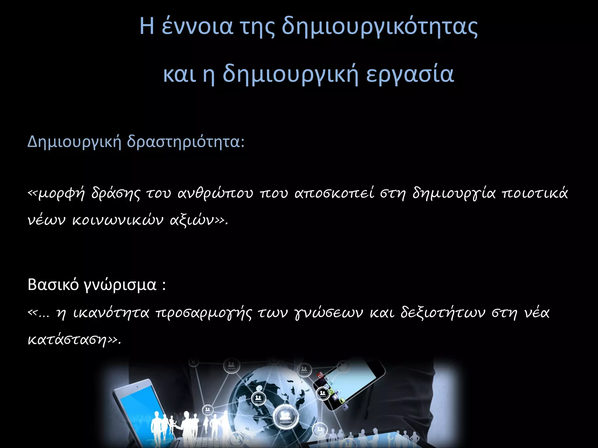 Η έννοια της δημιουργικότητας
και η δημιουργική εργασία
Δημιουργική δραστηριότητα:
«μορφή δράσης του ανθρώπου που αποσκοπεί στη δημιουργία ποιοτικά
νέων κοινωνικών αξιών».
Βασικό γνώρισμα :
«… η ικανότητα προσαρμογής των γνώσεων και δεξιοτήτων στη νέα
κατάσταση».
 