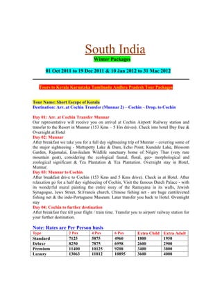 South India
                                     Winter Packages

        01 Oct 2011 to 19 Dec 2011 & 10 Jan 2012 to 31 Mac 2012


    Tours to Kerala Karnataka Tamilnadu Andhra Pradesh Tour Packages


Tour Name: Short Escape of Kerala
Destination: Arr. at Cochin Transfer (Munnar 2) – Cochin – Drop. to Cochin

Day 01: Arr. at Cochin Transfer Munnar
Our representative will receive you on arrival at Cochin Airport/ Railway station and
transfer to the Resort in Munnar (153 Kms – 5 Hrs drives). Check into hotel Day free &
Overnight at Hotel
Day 02: Munnar
After breakfast we take you for a full day sightseeing trip of Munnar – covering some of
the major sightseeing - Mattupetty Lake & Dam, Echo Point, Kundale Lake, Blossom
Garden, Rajamalai, Eravikulam Wildlife sanctuary home of Nilgiry Thar (very rare
mountain goat), considering the ecological faunal, floral, geo- morphological and
zoological significant & Tea Plantation & Tea Plantation. Overnight stay in Hotel,
Munnar.
Day 03: Munnar to Cochin
After breakfast drive to Cochin (153 Kms and 5 Kms drive). Check in at Hotel. After
relaxation go for a half day sightseeing of Cochin, Visit the famous Dutch Palace - with
its wonderful mural painting the entire story of the Ramayana in its walls, Jewish
Synagogue, Jews Street, St.Francis church, Chinese fishing net - are huge cantilevered
fishing net & the indo-Portuguese Museum. Later transfer you back to Hotel. Overnight
stay
Day 04: Cochin to further destination
After breakfast free till your flight / train time. Transfer you to airport/ railway station for
your further destination.

Note: Rates are Per Person basis
Type                  2 Pax         4 Pax         6 Pax         Extra Child     Extra Adult
Standard              7125          5875          4960          1800            1950
Deluxe                8250          7875          6958          2600            2900
Premium               11400         10125         9208          3400            3800
Luxury                13063         11812         10895         3600            4000
 