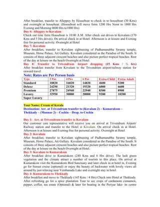After breakfast, transfer to Alleppey by Houseboat to check in to houseboat (30 Kms)
and overnight at houseboat. (Houseboat will move form 1200 Hrs Noon to 1800 Hrs
Evening and Morning 0600 Hrs to1000 Hrs)
Day 6: Alleppey to Kovalam
Check out time form Houseboat is 10:00 A.M. After check out drives to Kovalam (170
Kms and 5 Hrs drives). On arrival check in at Hotel. Afternoon is at leisure and Evening
free for personal activity. Overnight at Hotel
Day 7: Kovalam
After breakfast, transfer to Kovalam sightseeing of Padhamanabha Swamy temple,
Museum, Horse Palace, Art Gallery. Kovalam considered as the Paradise of the South. It
consists of three adjacent crescent beaches and also picture perfect tropical beaches. Rest
of the day at leisure on the beach Overnight at Hotel.
Day 8: Transfer to Trivendrum Airport dropping (15 Kms / ½ hrs)
After breakfast transfer from Kovalam to the Trivendrum airport/railway station for
onward travel
Note: Rates are Per Person basis
Type                 2 Pax        4 Pax        6 Pax        Extra Child     Extra Adult
Standard             18820        16820        14820        4600            5200
Deluxe               24250        21320        19320        6000            6600
Premium              27875        24940        22940        8300            8900
Luxury               32950        30000        28000        9200            10200
Super Luxury

Tour Name: Cream of Kerala
Destination: Arr. at Trivendrum transfer to (Kovalam 2) – Kumarakom –
Thekkady – (Munnar 2) – Cochin – Drop. to Cochin

Day 1: Arr. at Trivendrum transfer to Kovalam
Our customer care representative will receive you on arrival at Trivendrum Airport/
Railway station and transfer to the Hotel at Kovalam. On arrival check in at Hotel.
Afternoon is at leisure and Evening free for personal activity. Overnight at Hotel
Day 2: Kovalam
After breakfast, transfer to Kovalam sightseeing of Padhamanabha Swamy temple,
Museum, Horse Palace, Art Gallery. Kovalam considered as the Paradise of the South. It
consists of three adjacent crescent beaches and also picture perfect tropical beaches. Rest
of the day at leisure on the beach Overnight at Hotel.
Day 3: Kovalam to Kumarakom
After breakfast drive to Kumarakom (240 Kms and 6 Hrs drive). The lush green
vegetation and the climate attract a number of tourists to this place. On arrival at
Kumarakom visit the Kumarakom Bird Sanctuary and later check in at hotel in, Evening
go for Sunset cruise (optional) or enjoy the beauty of backwater with lovely views all
around by just relaxing near Vembanadu Lake and overnight stay in hotel.
Day 4: Kumarakom to Thekkady
After breakfast and move to Thekkady (145 Kms / 4 Hrs) Check into Hotel at Thekkady.
After refreshing go for a spice plantation Tour to see crops of cardamom cinnamon,
pepper, coffee, tea estate (Optional) & later for boating in the Periyar lake- its centre
 