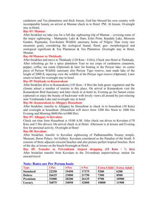 cardamom and Tea plantations and thick forests, God has blessed his own country with
incomparable beauty on arrival at Munnar check in to Hotel. PM: At leisure. Overnight
stay in Hotel,
Day 03: Munnar
After breakfast we take you for a full day sightseeing trip of Munnar – covering some of
the major sightseeing - Mattupetty Lake & Dam, Echo Point, Kundale Lake, Blossom
Garden, Rajamalai, Eravikulam Wildlife sanctuary home of Nilgiry Thar (very rare
mountain goat), considering the ecological faunal, floral, geo- morphological and
zoological significant & Tea Plantation & Tea Plantation. Overnight stay in Hotel,
Munnar.
Day 04 Munnar to Thekkady
After breakfast and move to Thekkady (120 Kms / 4 Hrs). Check into Hotel at Thekkady.
After refreshing go for a spice plantation Tour to see crops of cardamom cinnamon,
pepper, coffee, tea estate (Optional) & later for boating in the Periyar lake- its centre
piece of Periyar Wildlife sanctuary also Periyar Tiger reserve, man made lake of the
height of 2000 ft, enjoying view the wildlife at the Periyar tiger reserve (Optional). Later
return to hotel for overnight stay in hotel.
Day 05 Thekkady to Kumarakom
After breakfast drive to Kumarakom (145 Kms / 4 Hrs) the lush green vegetation and the
climate attract a number of tourists to this place. On arrival at Kumarakom visit the
Kumarakom Bird Sanctuary and later check in at hotel in, Evening go for Sunset cruise
(optional) or enjoy the beauty of backwater with lovely views all around by just relaxing
near Vembanadu Lake and overnight stay in hotel.
Day 06: Kumarakom to Alleppey Houseboat
After breakfast, transfer to Alleppey by Houseboat to check in to houseboat (30 Kms)
and overnight at houseboat. (Houseboat will move form 1200 Hrs Noon to 1800 Hrs
Evening and Morning 0600 Hrs to1000 Hrs)
Day 07: Alleppey to Kovalam
Check out time form Houseboat is 10:00 A.M. After check out drives to Kovalam (170
Kms and 5 Hrs drives). On arrival check in at Hotel. Afternoon is at leisure and Evening
free for personal activity. Overnight at Hotel
Day 08: Kovalam
After breakfast, transfer to Kovalam sightseeing of Padhamanabha Swamy temple,
Museum, Horse Palace, Art Gallery. Kovalam considered as the Paradise of the South. It
consists of three adjacent crescent beaches and also picture perfect tropical beaches. Rest
of the day at leisure on the beach Overnight at Hotel.
Day 09: Transfer to Trivendrum Airport dropping (15 Kms / ½ hrs)
After breakfast transfer from Kovalam to the Trivendrum airport/railway station for
onward travel

Note: Rates are Per Person basis
Type                 2 Pax        4 Pax         6 Pax        Extra Child    Extra Adult
Standard             22250        19450         17375        5200           6200
Deluxe               26625        23800         21750        7300           8500
Premium              31000        28200         26125        9700           10900
Luxury               36875        34050         32000        10800          11900
 