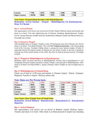 Luxury                 7785          6535           5545          1600             1700
Super Luxury           10150         8850           7875          1600             1700

Tour Name: Tirupati Balaji Darshan with Mahabalipuram
Destination: Arrival Chennai – Tirupati – Mahabalipuram Via Kancheepuram –
Drop. To Chennai

Day 1: Arrival Chennai
Our representative will receive you on arrival at Cochin Airport/ Railway station and transfer and
check in to hotel. Visit start sightseeing tour of Chennai. Including; Kapaleeshawarar Temple,
Fort St. George Museum, Gandhi memorial, Kalakshetra, Mylapore temple and Marina beach etc.
Overnight stay at hotel

Day 2: Chennai to Tirupati
After breakfast drive to Tirupati. Tirupati is only 145 kilometers away from Chennai, On Arrival
check in at Hotel. Visit Balaji Darshan. The Lord Sri Venkateswaraswamy is the all-pervading
Lord of the Universe. Tirumala’s Balaji shrine is among the more famous temples of India. It
reportedly attracts the largest number of pilgrims for any shrine in India. It also has a reputation
of being one of the richest shrines in the world. Day free for Puja & personal activity. Overnight
at Hotel.

Day 3: Tirupati to Mahabalipuram via Kancheepuram
Breakfast, check out hotel and drive to Mahabalipuram. Enroute stop at Kanchipuram to visit
Varadarajar Perumal Temple, Kamatchi Amman Temple. Later proceed to Mahabalipuram. After
check in at Hotel visit Panch Raths’s, Arjuna’s Penance, Shore Temple etc and overnight stays at
hotel

Day 4: Mahabalipuram to Chennai Drop.
Check out of hotel at 12.00 noon and transfer to Chennai Airport / Station. Transport:
Departure Transfer to Airport / Railway station only.

Note: Rates are Per Person basis
Type                   2 Pax         4 Pax          6 Pax         Extra Child      Extra Adult
Standard               9050          7860           6450          1700             1800
Deluxe                 10475         9300           7875          2500             2700
Premium                13285         12150          10675         3000             3400
Luxury                 13750         12550          11150         3000             3400
Super Luxury           20975         19775          18375         4850             5750

Tour Name: Short Temple Tour of Tamil Nadu
Destination: Arrival Madurai – Rameshwaram – (Kanyakumari 2) – Kanyakumari
Departure

Day 1: Arrival Madurai
Our representative will receive you on arrival at Madurai Airport/ Railway station.
Transfer and check in to hotel. After check in at Hotel proceed to temple tour including
 