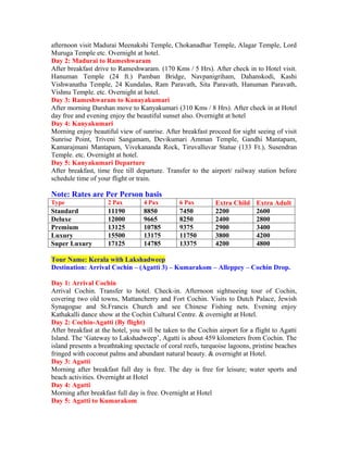 afternoon visit Madurai Meenakshi Temple, Chokanadhar Temple, Alagar Temple, Lord
Muruga Temple etc. Overnight at hotel.
Day 2: Madurai to Rameshwaram
After breakfast drive to Rameshwaram. (170 Kms / 5 Hrs). After check in to Hotel visit.
Hanuman Temple (24 ft.) Pamban Bridge, Navpanigriham, Dahanskodi, Kashi
Vishwanatha Temple, 24 Kundalas, Ram Paravath, Sita Paravath, Hanuman Paravath,
Vishnu Temple. etc. Overnight at hotel.
Day 3: Rameshwaram to Kanayakumari
After morning Darshan move to Kanyakumari (310 Kms / 8 Hrs). After check in at Hotel
day free and evening enjoy the beautiful sunset also. Overnight at hotel
Day 4: Kanyakumari
Morning enjoy beautiful view of sunrise. After breakfast proceed for sight seeing of visit
Sunrise Point, Triveni Sangamam, Devikumari Amman Temple, Gandhi Mantapam,
Kamarajmani Mantapam, Vivekananda Rock, Tiruvalluvar Statue (133 Ft.), Susendran
Temple. etc. Overnight at hotel.
Day 5: Kanyakumari Departure
After breakfast, time free till departure. Transfer to the airport/ railway station before
schedule time of your flight or train.

Note: Rates are Per Person basis
Type                 2 Pax        4 Pax         6 Pax        Extra Child    Extra Adult
Standard             11190        8850          7450         2200           2600
Deluxe               12000        9665          8250         2400           2800
Premium              13125        10785         9375         2900           3400
Luxury               15500        13175         11750        3800           4200
Super Luxury         17125        14785         13375        4200           4800

Tour Name: Kerala with Lakshadweep
Destination: Arrival Cochin – (Agatti 3) – Kumarakom – Alleppey – Cochin Drop.

Day 1: Arrival Cochin
Arrival Cochin. Transfer to hotel. Check-in. Afternoon sightseeing tour of Cochin,
covering two old towns, Mattancherry and Fort Cochin. Visits to Dutch Palace, Jewish
Synagogue and St.Francis Church and see Chinese Fishing nets. Evening enjoy
Kathakalli dance show at the Cochin Cultural Centre. & overnight at Hotel.
Day 2: Cochin-Agatti (By flight)
After breakfast at the hotel, you will be taken to the Cochin airport for a flight to Agatti
Island. The ‘Gateway to Lakshadweep’, Agatti is about 459 kilometers from Cochin. The
island presents a breathtaking spectacle of coral reefs, turquoise lagoons, pristine beaches
fringed with coconut palms and abundant natural beauty. & overnight at Hotel.
Day 3: Agatti
Morning after breakfast full day is free. The day is free for leisure; water sports and
beach activities. Overnight at Hotel
Day 4: Agatti
Morning after breakfast full day is free. Overnight at Hotel
Day 5: Agatti to Kumarakom
 