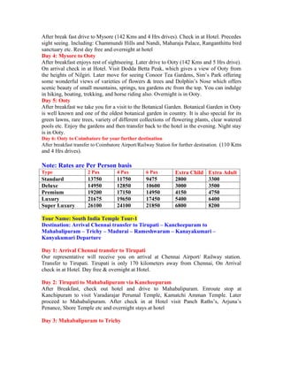 After break fast drive to Mysore (142 Kms and 4 Hrs drives). Check in at Hotel. Precedes
sight seeing. Including: Chammundi Hills and Nandi, Maharaja Palace, Ranganthittu bird
sanctuary etc. Rest day free and overnight at hotel
Day 4: Mysore to Ooty
After breakfast enjoys rest of sightseeing. Later drive to Ooty (142 Kms and 5 Hrs drive).
On arrival check in at Hotel. Visit Dodda Betta Peak, which gives a view of Ooty from
the heights of Nilgiri. Later move for seeing Conoor Tea Gardens, Sim’s Park offering
some wonderful views of varieties of flowers & trees and Dolphin’s Nose which offers
scenic beauty of small mountains, springs, tea gardens etc from the top. You can indulge
in hiking, boating, trekking, and horse riding also. Overnight is in Ooty.
Day 5: Ooty
After breakfast we take you for a visit to the Botanical Garden. Botanical Garden in Ooty
is well known and one of the oldest botanical garden in country. It is also special for its
green lawns, rare trees, variety of different collections of flowering plants, clear watered
pools etc. Enjoy the gardens and then transfer back to the hotel in the evening. Night stay
is in Ooty.
Day 6: Ooty to Coimbatore for your further destination
After breakfast transfer to Coimbatore Airport/Railway Station for further destination. (110 Kms
and 4 Hrs drives).

Note: Rates are Per Person basis
Type                  2 Pax         4 Pax         6 Pax         Extra Child     Extra Adult
Standard              13750         11750         9475          2800            3300
Deluxe                14950         12850         10600         3000            3500
Premium               19200         17150         14950         4150            4750
Luxury                21675         19650         17450         5400            6400
Super Luxury          26100         24100         21850         6800            8200

Tour Name: South India Temple Tour-1
Destination: Arrival Chennai transfer to Tirupati – Kancheepuram to
Mahabalipuram – Trichy – Madurai – Rameshwaram – Kanayakumari –
Kanyakumari Departure

Day 1: Arrival Chennai transfer to Tirupati
Our representative will receive you on arrival at Chennai Airport/ Railway station.
Transfer to Tirupati. Tirupati is only 170 kilometers away from Chennai, On Arrival
check in at Hotel. Day free & overnight at Hotel.

Day 2: Tirupati to Mahabalipuram via Kancheepuram
After Breakfast, check out hotel and drive to Mahabalipuram. Enroute stop at
Kanchipuram to visit Varadarajar Perumal Temple, Kamatchi Amman Temple. Later
proceed to Mahabalipuram. After check in at Hotel visit Panch Raths’s, Arjuna’s
Penance, Shore Temple etc and overnight stays at hotel

Day 3: Mahabalipuram to Trichy
 