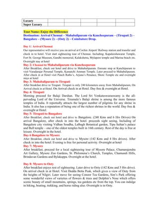 Luxury
Super Luxury

Tour Name: Enjoy the Difference
Destination: Arrival Chennai – Mahabalipuram via Kancheepuram – (Tirupati 2) –
Bangalore – (Mysore 2) – (Ooty 2) – Coimbatore Drop.

Day 1: Arrival Chennai
Our representative will receive you on arrival at Cochin Airport/ Railway station and transfer and
check in to hotel. Visit start sightseeing tour of Chennai. Including; Kapaleeshawarar Temple,
Fort St. George Museum, Gandhi memorial, Kalakshetra, Mylapore temple and Marina beach etc.
Overnight stay at hotel
Day 2: Chennai to Mahabalipuram via Kancheepuram
After Breakfast, check out hotel and drive to Mahabalipuram. Enroute stop at Kanchipuram to
visit Varadarajar Perumal Temple, Kamatchi Amman Temple. Later proceed to Mahabalipuram.
After check in at Hotel visit Panch Raths’s, Arjuna’s Penance, Shore Temple etc and overnight
stays at hotel
Day 3: Mahabalipuram to Tirupati
After breakfast drive to Tirupati. Tirupati is only 240 kilometers away from Mahabalipuram, On
Arrival check in at Hotel. On Arrival check in at Hotel. Day free & overnight at Hotel.
Day 4: Tirupati
Morning proceed for Balaji Darshan. The Lord Sri Venkateswaraswamy is the all-
pervading Lord of the Universe. Tirumala’s Balaji shrine is among the more famous
temples of India. It reportedly attracts the largest number of pilgrims for any shrine in
India. It also has a reputation of being one of the richest shrines in the world. Day free &
overnight at Hotel.
Day 5: Tirupati to Bangalore
After Breakfast, check out hotel and drive to Bangalore. (240 Kms and 6 Hrs Drives) On
arrival Bangalore, after check in into the hotel. proceeds sight seeing, Including of
Bangalore city visiting Vidhan Soudha, Lalbagh Botanical garden, Tipu Sultan’s palace
and Bull temple – one of the oldest temples built in 16th century. Rest of the day is free at
leisure. Overnight in the hotel.
Day 6 Bangalore to Mysore
After Breakfast, check out hotel and drive to Mysore (142 Kms and 4 Hrs drives). After
check in into the hotel. Evening is free for personal activity. Overnight at hotel
Day 7: Mysore
After breakfast, proceed for a local sightseeing tour of Mysore Palace, Chamarajendra
Art Gallery, Mysore Zoo Gardens, St. Philomena’s Church, Temples, Chamundi Hills,
Brindavan Gardens and Bylakuppa. Overnight at the hotel.

Day 8: Mysore to Ooty
After breakfast enjoys rest of sightseeing. Later drive to Ooty (142 Kms and 5 Hrs drive).
On arrival check in at Hotel. Visit Dodda Betta Peak, which gives a view of Ooty from
the heights of Nilgiri. Later move for seeing Conoor Tea Gardens, Sim’s Park offering
some wonderful views of varieties of flowers & trees and Dolphin’s Nose which offers
scenic beauty of small mountains, springs, tea gardens etc from the top. You can indulge
in hiking, boating, trekking, and horse riding also. Overnight is in Ooty.
 