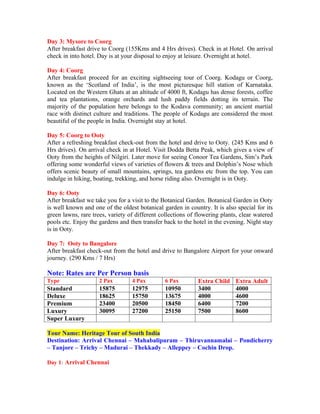 Day 3: Mysore to Coorg
After breakfast drive to Coorg (155Kms and 4 Hrs drives). Check in at Hotel. On arrival
check in into hotel. Day is at your disposal to enjoy at leisure. Overnight at hotel.

Day 4: Coorg
After breakfast proceed for an exciting sightseeing tour of Coorg. Kodagu or Coorg,
known as the ‘Scotland of India’, is the most picturesque hill station of Karnataka.
Located on the Western Ghats at an altitude of 4000 ft, Kodagu has dense forests, coffee
and tea plantations, orange orchards and lush paddy fields dotting its terrain. The
majority of the population here belongs to the Kodava community; an ancient martial
race with distinct culture and traditions. The people of Kodagu are considered the most
beautiful of the people in India. Overnight stay at hotel.

Day 5: Coorg to Ooty
After a refreshing breakfast check-out from the hotel and drive to Ooty. (245 Kms and 6
Hrs drives). On arrival check in at Hotel. Visit Dodda Betta Peak, which gives a view of
Ooty from the heights of Nilgiri. Later move for seeing Conoor Tea Gardens, Sim’s Park
offering some wonderful views of varieties of flowers & trees and Dolphin’s Nose which
offers scenic beauty of small mountains, springs, tea gardens etc from the top. You can
indulge in hiking, boating, trekking, and horse riding also. Overnight is in Ooty.

Day 6: Ooty
After breakfast we take you for a visit to the Botanical Garden. Botanical Garden in Ooty
is well known and one of the oldest botanical garden in country. It is also special for its
green lawns, rare trees, variety of different collections of flowering plants, clear watered
pools etc. Enjoy the gardens and then transfer back to the hotel in the evening. Night stay
is in Ooty.

Day 7: Ooty to Bangalore
After breakfast check-out from the hotel and drive to Bangalore Airport for your onward
journey. (290 Kms / 7 Hrs)

Note: Rates are Per Person basis
Type                 2 Pax        4 Pax         6 Pax        Extra Child    Extra Adult
Standard             15875        12975         10950        3400           4000
Deluxe               18625        15750         13675        4000           4600
Premium              23400        20500         18450        6400           7200
Luxury               30095        27200         25150        7500           8600
Super Luxury

Tour Name: Heritage Tour of South India
Destination: Arrival Chennai – Mahabalipuram – Thiruvannamalai – Pondicherry
– Tanjore – Trichy – Madurai – Thekkady – Alleppey – Cochin Drop.

Day 1: Arrival Chennai
 