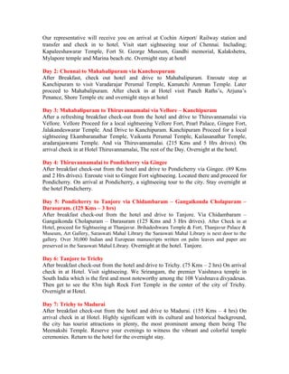 Our representative will receive you on arrival at Cochin Airport/ Railway station and
transfer and check in to hotel. Visit start sightseeing tour of Chennai. Including;
Kapaleeshawarar Temple, Fort St. George Museum, Gandhi memorial, Kalakshetra,
Mylapore temple and Marina beach etc. Overnight stay at hotel

Day 2: Chennai to Mahabalipuram via Kancheepuram
After Breakfast, check out hotel and drive to Mahabalipuram. Enroute stop at
Kanchipuram to visit Varadarajar Perumal Temple, Kamatchi Amman Temple. Later
proceed to Mahabalipuram. After check in at Hotel visit Panch Raths’s, Arjuna’s
Penance, Shore Temple etc and overnight stays at hotel

Day 3: Mahabalipuram to Thiruvannamalai via Vellore – Kanchipuram
After a refreshing breakfast check-out from the hotel and drive to Thiruvannamalai via
Vellore. Vellore Proceed for a local sightseeing Vellore Fort, Pearl Palace, Gingee Fort,
Jalakandeswarar Temple. And Drive to Kanchipuram. Kanchipuram Proceed for a local
sightseeing Ekambaranathar Temple, Vaikunta Perumal Temple, Kailasanathar Temple,
aradarajaswami Temple. And via Thiruvannamalai. (215 Kms and 5 Hrs drives). On
arrival check in at Hotel Thiruvannamalai, The rest of the Day. Overnight at the hotel.

Day 4: Thiruvannamalai to Pondicherry via Gingee
After breakfast check-out from the hotel and drive to Pondicherry via Gingee. (89 Kms
and 2 Hrs drives). Enroute visit to Gingee Fort sightseeing. Located there and proceed for
Pondicherry. On arrival at Pondicherry, a sightseeing tour to the city. Stay overnight at
the hotel Pondicherry.

Day 5: Pondicherry to Tanjore via Chidambaram – Gangaikonda Cholapuram –
Darasuram. (125 Kms – 3 hrs)
After breakfast check-out from the hotel and drive to Tanjore. Via Chidambaram –
Gangaikonda Cholapuram – Darasuram (125 Kms and 3 Hrs drives). After Check in at
Hotel, proceed for Sightseeing at Thanjavur. Brihadeshwara Temple & Fort, Thanjavur Palace &
Museum, Art Gallery, Saraswati Mahal Library the Saraswati Mahal Library is next door to the
gallery. Over 30,000 Indian and European manuscripts written on palm leaves and paper are
preserved in the Saraswati Mahal Library. Overnight at the hotel. Tanjore.

Day 6: Tanjore to Trichy
After breakfast check-out from the hotel and drive to Trichy. (75 Kms – 2 hrs) On arrival
check in at Hotel. Visit sightseeing. We Srirangam, the premier Vaishnava temple in
South India which is the first and most noteworthy among the 108 Vaishnava divyadesas.
Then get to see the 83m high Rock Fort Temple in the center of the city of Trichy.
Overnight at Hotel.

Day 7: Trichy to Madurai
After breakfast check-out from the hotel and drive to Madurai. (155 Kms – 4 hrs) On
arrival check in at Hotel. Highly significant with its cultural and historical background,
the city has tourist attractions in plenty, the most prominent among them being The
Meenakshi Temple. Reserve your evenings to witness the vibrant and colorful temple
ceremonies. Return to the hotel for the overnight stay.
 