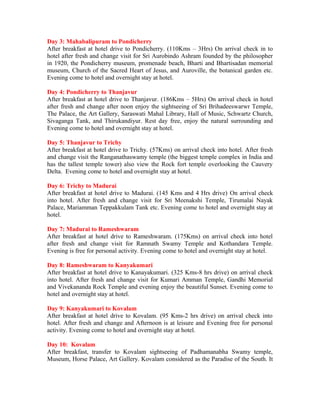 Day 3: Mahabalipuram to Pondicherry
After breakfast at hotel drive to Pondicherry. (110Kms – 3Hrs) On arrival check in to
hotel after fresh and change visit for Sri Aurobindo Ashram founded by the philosopher
in 1920, the Pondicherry museum, promenade beach, Bharti and Bhartisadan memorial
museum, Church of the Sacred Heart of Jesus, and Auroville, the botanical garden etc.
Evening come to hotel and overnight stay at hotel.

Day 4: Pondicherry to Thanjavur
After breakfast at hotel drive to Thanjavur. (186Kms – 5Hrs) On arrival check in hotel
after fresh and change after noon enjoy the sightseeing of Sri Brihadeeswarwr Temple,
The Palace, the Art Gallery, Saraswati Mahal Library, Hall of Music, Schwartz Church,
Sivaganga Tank, and Thirukandiyur. Rest day free, enjoy the natural surrounding and
Evening come to hotel and overnight stay at hotel.

Day 5: Thanjavur to Trichy
After breakfast at hotel drive to Trichy. (57Kms) on arrival check into hotel. After fresh
and change visit the Ranganathaswamy temple (the biggest temple complex in India and
has the tallest temple tower) also view the Rock fort temple overlooking the Cauvery
Delta. Evening come to hotel and overnight stay at hotel.

Day 6: Trichy to Madurai
After breakfast at hotel drive to Madurai. (145 Kms and 4 Hrs drive) On arrival check
into hotel. After fresh and change visit for Sri Meenakshi Temple, Tirumalai Nayak
Palace, Mariamman Teppakkulam Tank etc. Evening come to hotel and overnight stay at
hotel.

Day 7: Madurai to Rameshwaram
After breakfast at hotel drive to Rameshwaram. (175Kms) on arrival check into hotel
after fresh and change visit for Ramnath Swamy Temple and Kothandara Temple.
Evening is free for personal activity. Evening come to hotel and overnight stay at hotel.

Day 8: Rameshwaram to Kanyakumari
After breakfast at hotel drive to Kanayakumari. (325 Kms-8 hrs drive) on arrival check
into hotel. After fresh and change visit for Kumari Amman Temple, Gandhi Memorial
and Vivekananda Rock Temple and evening enjoy the beautiful Sunset. Evening come to
hotel and overnight stay at hotel.

Day 9: Kanyakumari to Kovalam
After breakfast at hotel drive to Kovalam. (95 Kms-2 hrs drive) on arrival check into
hotel. After fresh and change and Afternoon is at leisure and Evening free for personal
activity. Evening come to hotel and overnight stay at hotel.

Day 10: Kovalam
After breakfast, transfer to Kovalam sightseeing of Padhamanabha Swamy temple,
Museum, Horse Palace, Art Gallery. Kovalam considered as the Paradise of the South. It
 