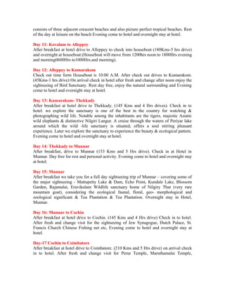 consists of three adjacent crescent beaches and also picture perfect tropical beaches. Rest
of the day at leisure on the beach Evening come to hotel and overnight stay at hotel.

Day 11: Kovalam to Alleppey
After breakfast at hotel drive to Alleppey to check into houseboat (180Kms-5 hrs drive)
and overnight at houseboat.(Houseboat will move from 1200hrs noon to 1800Hrs evening
and morning0600Hrs to1000Hrs.and morning).

Day 12: Alleppey to Kumarakom
Check out time form Houseboat is 10:00 A.M. After check out drives to Kumarakom.
(45Kms-1 hrs drive) On arrival check in hotel after fresh and change after noon enjoy the
sightseeing of Bird Sanctuary. Rest day free, enjoy the natural surrounding and Evening
come to hotel and overnight stay at hotel.

Day 13: Kumarakom- Thekkady
After breakfast at hotel drive to Thekkady. (145 Kms and 4 Hrs drives). Check in to
hotel. we explore the sanctuary is one of the best in the country for watching &
photographing wild life. Notable among the inhabitants are the tigers, majestic Asiatic
wild elephants & distinctive Nilgiri Langur. A cruise through the waters of Periyar lake
around which the wild -life sanctuary is situated, offers a soul stirring pleasant
experience. Later we explore the sanctuary to experience the beauty & ecological pattern.
Evening come to hotel and overnight stay at hotel.

Day 14: Thekkady to Munnar
After breakfast, drive to Munnar (153 Kms and 5 Hrs drive). Check in at Hotel in
Munnar. Day free for rest and personal activity. Evening come to hotel and overnight stay
at hotel.

Day 15: Munnar
After breakfast we take you for a full day sightseeing trip of Munnar – covering some of
the major sightseeing - Mattupetty Lake & Dam, Echo Point, Kundale Lake, Blossom
Garden, Rajamalai, Eravikulam Wildlife sanctuary home of Nilgiry Thar (very rare
mountain goat), considering the ecological faunal, floral, geo- morphological and
zoological significant & Tea Plantation & Tea Plantation. Overnight stay in Hotel,
Munnar.

Day 16: Munnar to Cochin
After breakfast at hotel drive to Cochin. (145 Kms and 4 Hrs drive) Check in to hotel.
After fresh and change visit for the sightseeing of Jew Synagogue, Dutch Palace, St.
Francis Church Chinese Fishing net etc, Evening come to hotel and overnight stay at
hotel.

Day-17 Cochin to Coimbatore
After breakfast at hotel drive to Coimbatore. (210 Kms and 5 Hrs drive) on arrival check
in to hotel. After fresh and change visit for Perur Temple, Maruthamalai Temple,
 