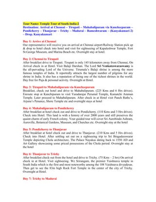 Tour Name: Temple Tour of South India-2
Destination: Arrival at Chennai – Tirupati – Mahabalipuram via Kancheepuram –
Pondicherry – Thanjavur – Trichy – Madurai – Rameshwaram – (Kanyakumari 2)
– Drop. Kanyakumari

Day 1: Arrive at Chennai
Our representative will receive you on arrival at Chennai airport/Railway Station pick up
& drop to hotel check into hotel and visit for sightseeing of Kapaleshwar Temple, Fort
St.George Museum, and Marina Beach etc. Overnight stay at hotel.

Day 2: Chennai to Tirupati
After breakfast drive to Tirupati. Tirupati is only 145 kilometers away from Chennai, On
Arrival check in at Hotel. Visit Balaji Darshan. The Lord Sri Venkateswaraswamy is
the all-pervading Lord of the Universe. Tirumala’s Balaji shrine is among the more
famous temples of India. It reportedly attracts the largest number of pilgrims for any
shrine in India. It also has a reputation of being one of the richest shrines in the world.
Day free for Puja & personal activity. Overnight at Hotel.

Day 3: Tirupati to Mahabalipuram via Kancheepuram
Breakfast, check out hotel and drive to Mahabalipuram. (225 Kms and 6 Hrs drives).
Enroute stop at Kanchipuram to visit Varadarajar Perumal Temple, Kamatchi Amman
Temple. Later proceed to Mahabalipuram. After check in at Hotel visit Panch Raths’s,
Arjuna’s Penance, Shore Temple etc and overnight stays at hotel

Day 4: Mahabalipuram to Pondicherry
After breakfast at hotel check out and drive to Pondicherry. (110 Kms and 3 Hrs drives).
Check into Hotel. This land is with a history of over 2000 years and still preserves the
quaint charm of early French colony. Your guided tour will cover Sri Aurobindo Ashram,
Auroville, Botanical Gardens, Museum, and Churches etc. Overnight stay at the hotel

Day 5: Pondicherry to Thanjavur
After breakfast at hotel check out and drive to Thanjavur. (210 Kms and 5 Hrs drives).
Check into Hotel. After settling set out on a sightseeing trip to Sri Bragadeeswarar
Temple depicting Chola architecture, The Palace Nayakas dating back to 1550 AD and
Art Gallery showcasing some priced possessions of the Chola period. Overnight stay at
the hotel

Day 6: Thanjavur to Trichy
After breakfast check-out from the hotel and drive to Trichy. (75 Kms – 2 hrs) On arrival
check in at Hotel. Visit sightseeing. We Srirangam, the premier Vaishnava temple in
South India which is the first and most noteworthy among the 108 Vaishnava divyadesas.
Then get to see the 83m high Rock Fort Temple in the center of the city of Trichy.
Overnight at Hotel.

Day 7: Trichy to Madurai
 