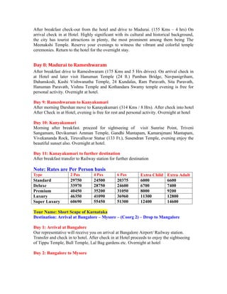 After breakfast check-out from the hotel and drive to Madurai. (155 Kms – 4 hrs) On
arrival check in at Hotel. Highly significant with its cultural and historical background,
the city has tourist attractions in plenty, the most prominent among them being The
Meenakshi Temple. Reserve your evenings to witness the vibrant and colorful temple
ceremonies. Return to the hotel for the overnight stay.


Day 8: Madurai to Rameshwaram
After breakfast drive to Rameshwaram (175 Kms and 5 Hrs drives). On arrival check in
at Hotel and later visit Hanuman Temple (24 ft.) Pamban Bridge, Navpanigriham,
Dahanskodi, Kashi Vishwanatha Temple, 24 Kundalas, Ram Paravath, Sita Paravath,
Hanuman Paravath, Vishnu Temple and Kothandara Swamy temple evening is free for
personal activity. Overnight at hotel.

Day 9: Rameshwaram to Kanyakumari
After morning Darshan move to Kanayakumari (314 Kms / 8 Hrs). After check into hotel
After Check in at Hotel, evening is free for rest and personal activity. Overnight at hotel

Day 10: Kanyakumari
Morning after breakfast. proceed for sightseeing of visit Sunrise Point, Triveni
Sangamam, Devikumari Amman Temple, Gandhi Mantapam, Kamarajmani Mantapam,
Vivekananda Rock, Tiruvalluvar Statue (133 Ft.), Susendran Temple, evening enjoy the
beautiful sunset also. Overnight at hotel.

Day 11: Kanayakumari to further destination
After breakfast transfer to Railway station for further destination

Note: Rates are Per Person basis
Type                 2 Pax         4 Pax        6 Pax         Extra Child   Extra Adult
Standard             29750         24500        20375         6000          6600
Deluxe               33970         28750        24600         6700          7400
Premium              40450         35200        31050         8000          9200
Luxury               46350         41090        36960         11300         12800
Super Luxury         60690         55450        51300         12400         14600

Tour Name: Short Scape of Karnataka
Destination: Arrival at Bangalore – Mysore – (Coorg 2) – Drop to Mangalore

Day 1: Arrival at Bangalore
Our representative will receive you on arrival at Bangalore Airport/ Railway station.
Transfer and check in to hotel. After check in at Hotel proceeds to enjoy the sightseeing
of Tippu Temple, Bull Temple, Lal Bag gardens etc. Overnight at hotel

Day 2: Bangalore to Mysore
 
