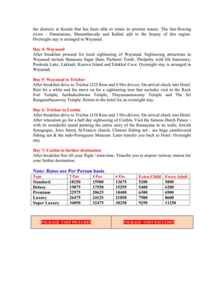 the districts in Kerala that has been able to retain its pristine nature. The fast-flowing
rivers - Panamaram, Mananthavady and Kabini add to the beauty of this region.
Overnight stay is arranged in Wayanad.

Day 4: Wayanad
After breakfast proceed for local sightseeing of Wayanad. Sightseeing attractions in
Wayanad include Banasura Sagar Dam, Pazhassi Tomb, Tholpetty wild life Sanctuary,
Pookoda Lake, Lakkadi, Kuruva Island and Edakkal Cave. Overnight stay is arranged in
Wayanad.

Day 5: Wayanad to Trichur
After breakfast drive to Trichur (225 Kms and 6 Hrs drives). On arrival check into Hotel.
Rest for a while and the move on for a sightseeing tour that includes visit to the Rock
Fort Temple, Jambukeshwara Temple, Thayumanaswamy Temple and The Sri
Ranganathasawmy Temple. Return to the hotel for an overnight stay.

Day 6: Trichur to Cochin
After breakfast drive to Trichur (110 Kms and 3 Hrs drives). On arrival check into Hotel.
After relaxation go for a half day sightseeing of Cochin, Visit the famous Dutch Palace -
with its wonderful mural painting the entire story of the Ramayana in its walls, Jewish
Synagogue, Jews Street, St.Francis church, Chinese fishing net - are huge cantilevered
fishing net & the indo-Portuguese Museum. Later transfer you back to Hotel. Overnight
stay

Day 7: Cochin to further destination
After breakfast free till your flight / train time. Transfer you to airport/ railway station for
your further destination.

Note: Rates are Per Person basis
Type                  2 Pax         4 Pax         6 Pax         Extra Child     Extra Adult
Standard              18250         15900         13675         5200            5800
Deluxe                19875         17550         15295         5400            6200
Premium               22975         20625         18400         6300            6900
Luxury                26475         24125         21850         7900            8600
Super Luxury          34850         32475         30250         9250            11250



    PACKAGE COST INCLUDES                             PACKAGE COST EXCLUDES
 