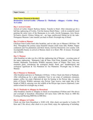 Super Luxury


Tour Name: Element to Kerala-2
Destination: Arrival Cochin – (Munnar 2) – Thekkady – Alleppey – Cochin – Drop.
To Cochin

Day 1 Arrival Cochin
Arrival at Cochin Airport/ Railway Station. Transfer to Hotel. After relaxation go for a
half day sightseeing of Cochin, Visit the famous Dutch Palace - with its wonderful mural
painting the entire story of the Ramayana in its walls, Jewish Synagogue, Jews Street,
St.Francis church, Chinese fishing net - are huge cantilevered fishing net & the indo-
Portuguese Museum. Later transfer you back to Hotel. Overnight stay in Hotel.

Day 2 Cochin to Munnar
Checkout from Cochin hotel after breakfast, and we take you to Munnar (140 Kms / 04
Hrs). Throughout the journey enjoy beautiful streams small water falls, Rubber, Pepper
cardamom and Tea plantations and thick forests, God has blessed his own country with
incomparable beauty on arrival at Munnar check in to Hotel. PM: At leisure. Overnight
stay in Hotel,

Day 3: Munnar
After breakfast we take you for a full day sightseeing trip of Munnar – covering some of
the major sightseeing - Mattupetty Lake & Dam, Echo Point, Kundale Lake, Blossom
Garden, Rajamalai, Eravikulam Wildlife sanctuary home of Nilgiry Thar (very rare
mountain goat), considering the ecological faunal, floral, geo- morphological and
zoological significant & Tea Plantation & Tea Plantation. Overnight stay in Hotel,
Munnar.

Day 4 Munnar to Thekkady
After breakfast and move to Thekkady (120 Kms / 4 Hrs). Check into Hotel at Thekkady.
After refreshing go for a spice plantation Tour to see crops of cardamom cinnamon,
pepper, coffee, tea estate (Optional) & later for boating in the Periyar lake- its centre
piece of Periyar Wildlife sanctuary also Periyar Tiger reserve, man made lake of the
height of 2000 ft, enjoying view the wildlife at the Periyar tiger reserve (Optional). Later
return to hotel for overnight stay in hotel.

Day 5: Thekkady to Alleppey by Houseboat
After breakfast, transfer to Alleppey to check in to houseboat (170 Kms and 5 Hrs drive)
and overnight at houseboat. (Houseboat will move form 1200 Hrs Noon to 1800 Hrs
Evening and Morning 0600 Hrs to1000 Hrs)

Day 6: Alleppey to Cochin
Check out time form Houseboat is 10:00 A.M. After check out transfer to Cochin (70
Kms and 2 Hrs drive), after check in to your Hotel, enjoy the sightseeing of including:
 