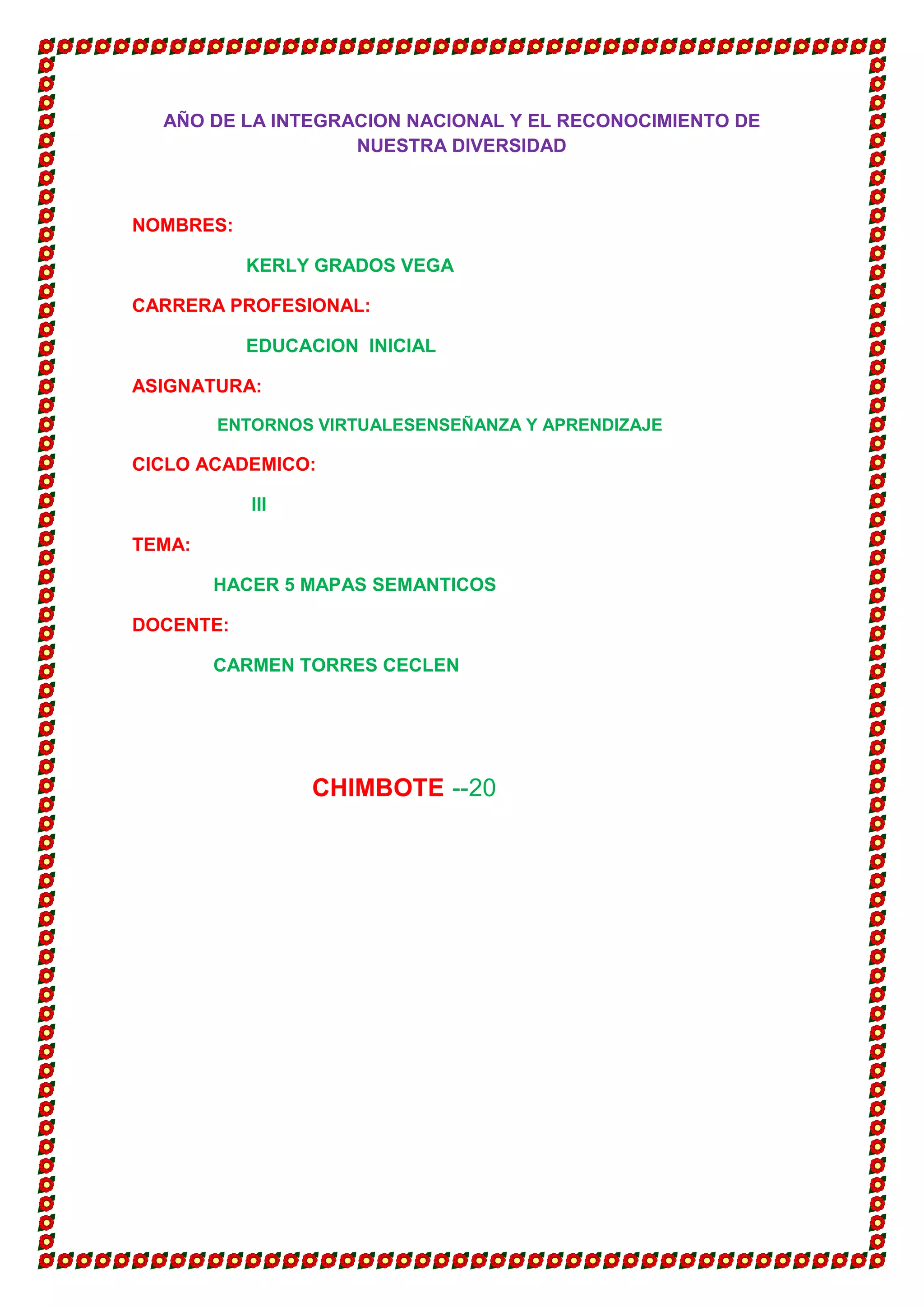 AÑO DE LA INTEGRACION NACIONAL Y EL RECONOCIMIENTO DE
                   NUESTRA DIVERSIDAD



NOMBRES:

           KERLY GRADOS VEGA

CARRERA PROFESIONAL:

           EDUCACION INICIAL

ASIGNATURA:

        ENTORNOS VIRTUALESENSEÑANZA Y APRENDIZAJE

CICLO ACADEMICO:

           III

TEMA:

        HACER 5 MAPAS SEMANTICOS

DOCENTE:

        CARMEN TORRES CECLEN




                 CHIMBOTE --20
 