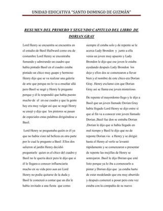 UNIDAD EDUCATIVA “SANTO DOMINGO DE GUZMÁN”
RESUMEN DEL PRIMERO Y SEGUNDO CAPITULO DEL LIBRO DE
DORIAN GRAY
Lord Henry se encuentra se encuentra en
el estudio de Basil Hallward como era de
costumbre Lord Henry se encontraba
fumando y admirando un cuadro que
había pintado Basil en el cuadro estaba
pintado un chico muy guapo y hermoso
Henry dijo que se va realizar una galería
de arte que porque no lo va a enseñar allá
pero Basil se negó y Henry le pregunto
porque y él le respondió que había puesto
mucho de el en ese cuadro y que la gente
hay era muy vulgar así que se negó Henry
se enojó y dijo que los pintores se pasan
de especiales estas palabras dirigiéndose a
Basil.
Lord Henry se preguntaba quién es él ya
que no había visto tal belleza en otra parte
por lo cual le pregunto a Basil .Ellos dos
salieron al jardín Henry decidió
preguntarle quien es el chico del cuadro y
Basil no le quería decir pero le dijo que si
él le llegara a conocer influenciaría
mucho en su vida pero aun así Lord
Henry no podía quitarse de la duda y
Basil le comenzó a contar que un día le
había invitado a una fiesta que como
siempre él estaba solo y de repente se le
acerca Lady Brondon y junto a ella
venia un joven muy apuesto y Lady
Brondon le dijo que ese joven le estaba
ayudando después Lady Brondon los
dejo y ellos dos se comenzaron a llevar
bien y el nombre de este chico era Dorian
Gray .Henry exclamo con que Dorian
Gray así se llama ese joven misterioso.
De repente el mayordomo llego y le dijo a
Basil que un joven llamado Dorian Gray
había llegado Lord Henry se dijo entre sí
que al fin va a conocer este joven llamado
Dorian ,Basil fue don se entraba Dorian
,Dorian le dijo que si había llegado en
mal tiempo y Basil le dijo que no de
repente Dorian vio a Henry y se dirigió
hasta el Henry al verlo se levantó
rápidamente y se comenzaron a presentar
de repente las mejillas de Henry se
sonrojaron .Basil le dijo Dorian que esté
listo porque ya lo iba a comenzarlo a
pintar y Dorian dijo que ya estaba harto
de estar modelando que era muy aburrido
y después comenzó a posar pero esta vez
estaba con la compañía de su nuevo
 
