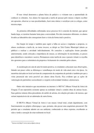 10


          O tour virtual demonstra a planta baixa do palácio e o visitante tem a oportunidade de
conhecer os cômodos. Aos alunos foi repassada a tarefa de passear pelo museu e depois escolher
um aposento, observar as suas peculiaridades, fazer uma síntese e socializar com os colegas, como
terceira etapa.


          As primeiras dificuldades enfrentadas nesse processo foi à conexão da internet, que apesar
banda larga, se mostrou bastante lenta para a necessidade. Por dois momentos diferentes, os alunos
levados ao laboratório não conseguiram fazer a visita de forma total e positiva.


          Em função do tempo e também para suprir a falha no acesso e implantar a proposta, os
alunos receberam a tarefa de, no turno inverso, se dirigir ao Tele Centro Municipal (aberto ao
público) e realizar a atividade individualmente. Os conceitos e explicações foram passadas
anteriormente, sendo colocada a importância do museu, as informações lá encontradas, os passos
para identificar e encontrar o acervo. Permaneceu como tarefa de casa o passeio virtual e a escolha
dos aposentos para a culminância da proposta e fechamento do conteúdo pelos alunos.


          A socialização em sala de aula foi muito positiva, os estudantes colocaram suas observações,
falando um pouco sobre as diferenças e semelhanças do modo de vida atual com o da época. As
memórias deixadas no local serviram de compreensão da conjuntura do período e também por que a
visita presencial não seria possível aos alunos desta Escola. Fica evidente que as ações de
valorização do patrimônio sociocultural e o respeito à diversidade fortalece a democracia.


          Outro sítio interativo que encontramos na internet é o MUVA3 (Museu Virtual de Artes) do
Uruguai. É um repositório existente apenas na realidade virtual e contém obras de artistas locais.
Suas galerias reúnem obras procedentes de ateliês de artistas, de coleções privadas e de museus, que
seriam impraticáveis de ser admiradas de outra forma.


          O MUVA (Museo Virtual de Artes) é um museu virtual total, criado digitalmente, com
funcionamento no próprio ciberespaço e que, portanto, não possui uma arquitetura presencial. Ele
permite que o estudante adentre em seu ambiente, conhecendo as obras expostas, escolhendo as
salas e tendo a sensação de estar realmente no local.




3
    Acesso em http:// www.muva.elpais.com.uy
 