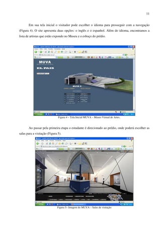 11


       Em sua tela inicial o visitador pode escolher o idioma para prosseguir com a navegação
(Figura 4). O site apresenta duas opções: o inglês e o espanhol. Além do idioma, encontramos a
lista de artistas que estão expondo no Museu e o esboço do prédio.




                               Figura 4 – Tela Inicial MUVA – Museo Virtual de Artes.


       Ao passar pela primeira etapa o estudante é direcionado ao prédio, onde poderá escolher as
salas para a visitação (Figura 5).




                              Figura 5– Imagem do MUVA – Salas de visitação
 