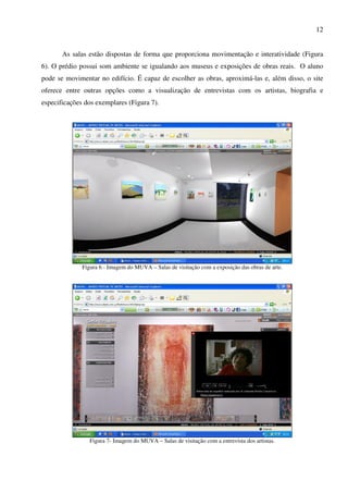 12


       As salas estão dispostas de forma que proporciona movimentação e interatividade (Figura
6). O prédio possui som ambiente se igualando aos museus e exposições de obras reais. O aluno
pode se movimentar no edifício. É capaz de escolher as obras, aproximá-las e, além disso, o site
oferece entre outras opções como a visualização de entrevistas com os artistas, biografia e
especificações dos exemplares (Figura 7).




              Figura 6 - Imagem do MUVA – Salas de visitação com a exposição das obras de arte.




                 Figura 7- Imagem do MUVA – Salas de visitação com a entrevista dos artistas.
 