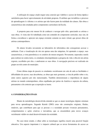 13


       A utilização do espaço citado requer uma conexão que viabilize o acesso de forma rápida e
satisfatória para haver aproveitamento da atividade proposta. O atributo que inviabiliza o processo
de aprendizagem é o idioma e os artistas que não fazem parte da realidade dos alunos. São obras e
características não estudadas pelos componentes curriculares da Escola.


       A proposta para este museu foi de conhecer e navegar pelo sítio, apreciando os artistas e
suas obras. A visita não foi trabalhada como um conteúdo do componente curricular, mas sim, de
forma a reconhecer e apreciar um espaço existente somente no meio virtual, que possui obras de
artistas contemporâneos.


       Os alunos levados novamente ao laboratório de informática não conseguiram acessar o
ambiente. Com a visualização do site em apenas uma das máquinas, foi apontado o espaço, suas
características, a vista panorâmica e os cenários do museu uruguaio. Novamente, repassada a tarefa
para realizar no contra turno, os estudantes desempenharam a pesquisa da vida e obra de um artista
exposto, escolhidos por eles, e analisaram as suas obras. A navegação precisou ser realizada em
grupos no tele centro do município.


       Como última etapa do passeio os estudantes socializaram em sala de aula as facilidades e
dificuldades do acesso, suas descobertas, as obras que mais gostaram, a vista do prédio sobre o rio,
entre outros aspectos por eles mencionados. Também demonstraram a importância de alguns
artistas no mundo contemporâneo, obras espalhadas por países da América e aspectos da cultura,
pensamento e do contexto que a exposição se insere.




4. CONSIDERAÇÕES FINAIS


       Diante da metodologia desenvolvida entende-se que as atuais tecnologias digitais orientam
para novas aprendizagens. Segundo Kenski (2003) estas são construções originais, fluidas,
mutáveis, que contribuem para que as pessoas e a sociedade possam vivenciar pensamentos,
comportamentos e ações criativas e inovadoras, que as encaminhem para novos avanços
socialmente validos no atual desenvolvimento da sociedade.


       No caso deste estudo, o olhar sobre as tecnologias significa inserir uma possível função
educativa. Um aspecto importante é o impacto cultural que as novas ferramentas de acesso ao
 