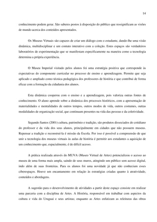14


conhecimento podem gerar. São saberes postos à disposição do público que ressignificam as visões
de mundo acerca dos conteúdos apresentados.


       Os Museus Virtuais são capazes de criar um diálogo com o estudante, dando-lhe uma visão
dinâmica, multidisciplinar e um contato interativo com a coleção. Estes espaços são verdadeiros
laboratórios de experimentação que se manifestam especificamente na maneira como a tecnologia
determina a própria experiência.


       O Museu Imperial visitado pelos alunos foi uma estratégia positiva que corresponde às
expectativas do componente curricular no processo de ensino e aprendizagem. Permite que seja
aplicado e ampliado como técnica pedagógica dos professores de história e que contribui de forma
eficaz com a formação da cidadania dos alunos.


       Esta dinâmica cooperou com o ensino e a aprendizagem, pois valoriza outras fontes de
conhecimento. O aluno aprende sobre a dinâmica dos processos históricos, com a apresentação de
materialidades e mentalidades de outros tempos, outros modos de vida, outros costumes, outras
modalidades de organização social, que continuam presentes na vida das pessoas e da coletividade.


       Segundo Santos (2001) cultura, patrimônio e tradição, são produtos dissociados do cotidiano
do professor e da vida dos seus alunos, principalmente em cidades que não possuem museus.
Repensar a tradição e reconstruí-la é missão da Escola. Por isso é possível a compreensão de que
unir a tecnologia dos museus virtuais às aulas de história é permitir aos estudantes a aquisição de
um conhecimento que, espacialmente, é de difícil acesso.


       A prática realizada através do MUVA (Museo Virtual de Artes) potencializou o acesso ao
museu de uma forma mais ampla, saindo de seus muros, atingindo um público sem acesso digital,
indo além de suas fronteiras. Para os alunos foi uma novidade já que não conheciam esses
ciberespaços. Houve um encantamento em relação às estratégias criadas quanto à atratividade,
conteúdos e abordagens.


       A sugestão para o desenvolvimento de atividades a partir deste espaço consiste em realizar
uma parceria com a disciplina de Artes. A História, responsável em trabalhar com aspectos da
cultura e vida do Uruguai e seus artistas; enquanto as Artes enfatizam as releituras das obras
 