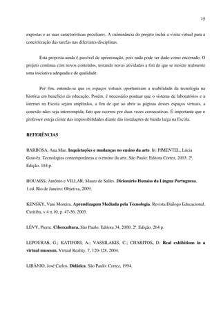 15


expostas e as suas características peculiares. A culminância do projeto inclui a visita virtual para a
concretização das tarefas nas diferentes disciplinas.


       Esta proposta ainda é passível de aprimoração, pois nada pode ser dado como encerrado. O
projeto continua com novos conteúdos, testando novas atividades a fim de que se mostre realmente
uma iniciativa adequada e de qualidade.


       Por fim, entende-se que os espaços virtuais oportunizam a usabilidade da tecnologia na
história em benefício da educação. Porém, é necessário pontuar que o sistema de laboratórios e a
internet na Escola sejam ampliados, a fim de que ao abrir as páginas desses espaços virtuais, a
conexão nãos seja interrompida, fato que ocorreu por duas vezes consecutivas. É importante que o
professor esteja ciente das impossibilidades diante das instalações de banda larga na Escola.


REFERÊNCIAS


BARBOSA, Ana Mae. Inquietações e mudanças no ensino da arte. In: PIMENTEL, Lúcia
Gouvêa. Tecnologias contemporâneas e o ensino da arte. São Paulo: Editora Cortez, 2003. 2ª.
Edição. 184 p.


HOUAISS, Antônio e VILLAR, Mauro de Salles. Dicionário Houaiss da Língua Portuguesa.
1.ed. Rio de Janeiro: Objetiva, 2009.


KENSKY, Vani Moreira. Aprendizagem Mediada pela Tecnologia. Revista Diálogo Educacional.
Curitiba, v.4 n.10, p. 47-56, 2003.


LÉVY, Pierre. Cibercultura. São Paulo: Editora 34, 2000. 2ª. Edição. 264 p.


LEPOURAS, G.; KATIFORI, A.; VASSILAKIS, C.; CHARITOS, D. Real exhibitions in a
virtual museum. Virtual Reality, 7, 120-128, 2004.


LIBÂNIO, José Carlos. Didática. São Paulo: Cortez, 1994.
 