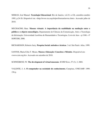16


MORAN, José Manuel. Tecnologia Educacional. Rio de Janeiro, vol.23, n.126, setembro-outubro
1995, p.24-26. Disponível em: <http://www.eca.usp.br/prof/moran/novtec.htm>. Acessado julho de
2010.


MUCHACHO, Rute. Museus virtuais: A importância da usabilidade na mediação entre o
público e o objecto museológico. Departamento de Ciências da Comunicação, Artes e Tecnologia
da Informação. Universidade Lusófona de Humanidades e Tecnologias. Livro de Atas – p.1540.– 4º
SOPCOM, 2000.


RICHARDSON, Roberto Jarry. Pesquisa Social: métodos e técnicas. 3 ed. São Paulo: Atlas, 1999.


SANTOS, Maria Célia T. Moura. Museu e Educação: Conceitos e Métodos. Disponível em:
<www.rem.org.br>. Acessado em setembro de 2010.


SCHWEIBENZ, W. The development of virtual museums. ICOM News, 57 (3), 3, 2004.


VALENTE, J. A. O computador na sociedade do conhecimento. Campinas, UNICAMP. 1999.
156 p.
 