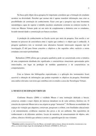 3


       Na busca pelo objeto dessa pesquisa foi importante considerar que a formação do estudante
acontece na diversidade. Perceber que ensinar não é apenas transferir informação, mas criar as
possibilidades de construção do conhecimento. Fazer com que a pesquisa seja uma ferramenta
metodológica capaz de superar o trabalho mecânico atualmente existente no contexto escolar. A
visita aos Museus Virtuais pode ser um meio de complementar a dinâmica com os estudantes,
levando interatividade e comunicação aos bancos escolares.


       A produção do conhecimento na Escola ocorre por meio da pesquisa. Esta auxilia o ser
humano no processo de coexistência entre o sujeito que conhece e o objeto que é conhecido. A
pesquisa qualitativa tem se mostrado uma alternativa bastante interessante enquanto tipo de
investigação. É útil para firmar conceitos e objetivos e dar sugestões sobre variáveis a serem
estudadas com maior profundidade.


      Richardson (1999) afirma que a pesquisa qualitativa pode ser caracterizada como a tentativa
de uma compreensão detalhada dos significados e características situacionais apresentadas pelos
entrevistados, em lugar da produção de medidas quantitativas e de características ou
comportamentos.


       Com as leituras das bibliografias especializadas e a aplicação dos instrumentos ficará
acessível a obtenção de informações que podem responder os objetivos da pesquisa. Permitindo
uma análise relevante e um texto que contribua com os estudos a cerca das Tecnologias Virtuais.




2. MUSEUS E OS ESPAÇOS VIRTUAIS


        Conforme Houaiss (2009) o vocábulo Museu é uma instituição dedicada a buscar,
conservar, estudar e expor objetos de interesse duradouro ou de valor artístico, histórico etc. O
conceito da expressão Museu tem a sua origem no grego "mouseion”1. Os Museus na atualidade são
espaços de visitação que adquirem, conservam, pesquisam e exibem, com finalidades educacionais
e de entretenimento, evidências materiais dos povos e de seu ambiente. São repositórios de
conhecimento e de diferentes artefatos. Locais de memória, de armazenamento de objetos, arte,
cultura, ciências e história que enfatiza o ensino e a aprendizagem de seus visitantes.

1
 Mouseion também chamado de Casa das Musas, um templo onde as musas, deusas da memória, executavam a sua
obra e, ao mesmo tempo, lugar de contemplação do Homem. (FONSECA, 2010, p.1).
 