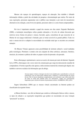 4



       Museus são espaços de aprendizagem, espaços de educação. Seu trabalho é difundir
informações obtidas a partir das atividades de pesquisa e documentação que realiza. Por meio de
suas exposições, procuram argumentar com o público suas intenções e por meio de mecanismos
alternativos de avaliação, como livros de opinião, procuram saber se e como foram compreendidos.



       Por isso é importante entender o papel dos museus nos dias atuais. Segundo Muchacho
(2000), a instituição museológica sofreu grandes alterações e foi alvo de salutar discussão que
motivou novas formas de pensar o museu, havendo, agora, consciência de que necessita de se
libertar do seu espaço tradicional e limitado, para se tornar acessível ao grande público. Cada vez
mais o museu tem de se adaptar às necessidades da sociedade atual que se encontra em constante
mutação.


       Os Museus Virtuais aparecem como possibilidade de inclusão cultural e social mediadas
pelas tecnologias. Permitem o contato com um conjunto de obras artísticas, artesanais, literárias,
musicais, de costumes e práticas de todos os grupos sociais do presente e do passado.


       Estes ciberespaços oportunizam o acesso ao acervo do museu por meio da Internet. Segundo
Lévy (1999), ciberespaços são o novo meio de comunicação que surge da interconexão mundial de
computadores. O termo especifica não apenas a infra-estrutura material da comunicação digital, mas
também o universo oceânico de informações que ela abriga.


                         Acessar espaços virtuais e interagir com eles é um caminho para o aprendizado e a troca de
                         experiências, que em muito pode colaborar para a melhoria e a democratização do ensino
                         da arte. Não se trata de abandonar completamente ou de substituir o que vinha sendo feito
                         até então no ateliê pelo trabalho único nos laboratórios. Ambos são extremamente
                         importantes para o desenvolvimento do pensamento artístico. (BARBOSA, 2003, p184.)


       Sugere Schweibenz (2004) que os museus virtuais encontrados na Internet podem ser
classificados da seguinte forma:


       a) Museu brochura - um sítio na Internet que contém as informações básicas sobre o museu,
os tipos de coleção e as exposições temporárias que podem ser encontradas em uma visitação
“presencial” ao museu;
 