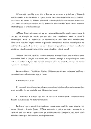 5


       b) Museu de conteúdos - um sítio na Internet que apresenta as coleções e exibições do
museu e convida o visitante virtual as explorar on-line. Os conteúdos são apresentados conforme a
classificação dos objetos, de maneira, geralmente, idêntica com as coleções exibidas na realidade.
Dessa forma, os conteúdos didáticos não são destacados, pois o objetivo desses sítios é prover um
retrato adequado do acervo dos museus.


       c) Museu de aprendizagem - oferece aos visitantes virtuais diferentes formas de acesso às
coleções, por exemplo, de acordo com sua idade, seu conhecimento prévio ou estilo de
aprendizagem. Assim, as informações são apresentadas de uma forma mais orientada pelos
contextos do que pelos objetos em si e as possíveis características didáticas das coleções e das
exibições são realçadas. O objetivo de um museu de aprendizagem é fazer o visitante virtual voltar
a visitá-lo e estabelecer uma relação pessoal com a exibição e a coleção virtual.


       d) Museu virtual - é a próxima etapa de um museu de aprendizagem, que provê não apenas
informações sobre as coleções dos museus, mas, também, interliga as coleções digitais. Nesse
sentido, as exibições digitais não possuem correspondentes na realidade, ou seja, em museus
existentes no mundo real.


       Lepouras, Katifori, Vassilakis e Charitos (2004) sugerem diversas razões que justificam o
empenho no desenvolvimento de espaços virtuais:


       I - falta de espaço físico;


       II - simulação de ambientes (que não possuem mais existência atual ou real, que necessitem
ser reconstruídas, devida sua distância ou dificuldade de acesso;


       III - mobilidade da exibição (que pode ser acessada de maneira remota, desde locais muito
distantes da exibição real por múltiplos visitantes).


       Por isso os espaços virtuais de aprendizagem proporcionam condições para a interação entre
os seus visitantes. Segundo Moran (1995) as tecnologias permitem um novo encantamento na
escola, ao abrir suas paredes e possibilitam que alunos conversem e pesquisem com outros alunos
da mesma cidade, país ou do exterior, no seu próprio ritmo.
 